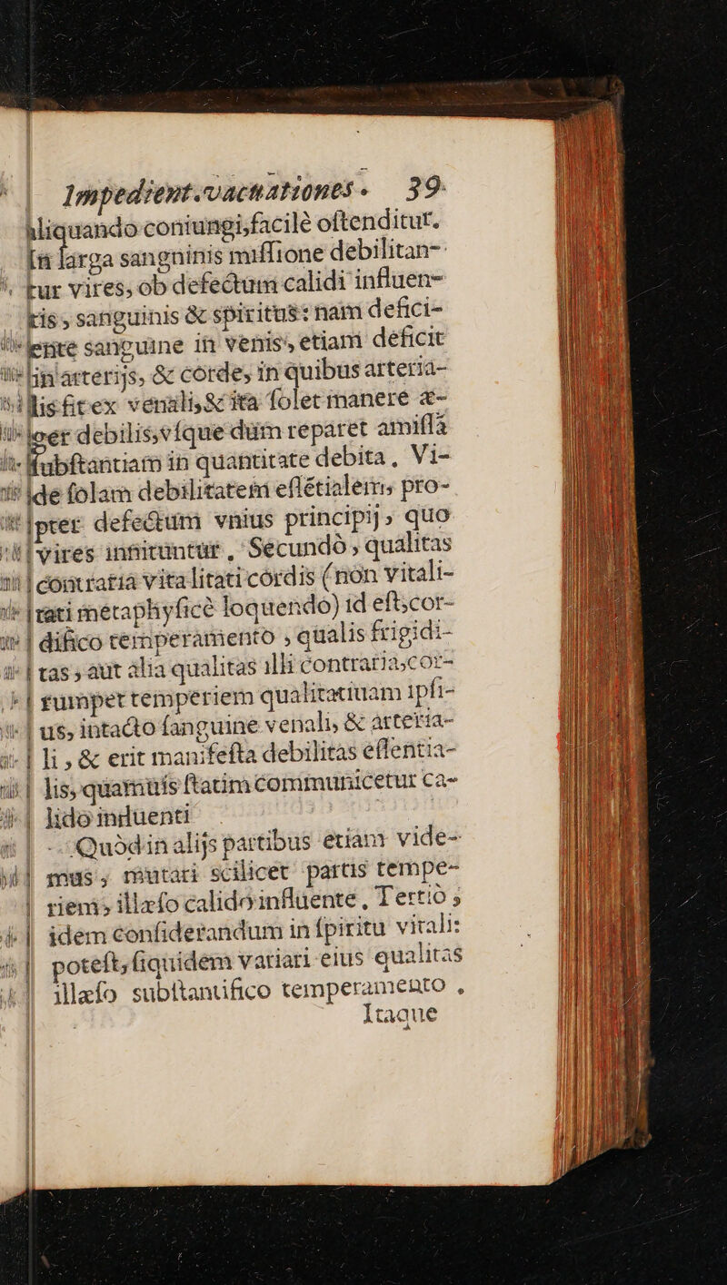 Miquando coniungi,facile oftenditur. fein: sangninis miffione debilitan- /, Fur vires; ob defectum calidi influen- tis, sanguinis &amp; spiritus: nam defici- legre sanguine 1f venis» etiani déficit !i* lip'arterijs, &amp; corde, in quibus arteria- ^hillis&amp;rex verali.&amp; ita folet manere &amp;- il*loer debilis vfque dum reparet amifía lt- fabftantiam in quantitate debita , Vi- i' Ide folam debilitatem eflétialerms pro- /*]pter defectum vnius principij» quo :ll vires in&amp;ituntur , Secundó , qualitas 1| comratià vita litati cordis (non vitali- i [vati tnetaphyfice loquendo) id eft;cor- i» | difico rerperamento , qualis frigidi- ii| tas aut alia qualitas illi contraria;coz- - | zurspet temperiem qualitatiuam ipfi- i | us, intacto fanguine venali, &amp; arteria- 5- | li , &amp; erit manifefta debilitas effentia- 4| lis, quamuis ftanm Comrimunicetur Ca- i4-| lido intuenti 4| -- Quod inalijs partibus etianr vide- idi mus, reutari scilicet partis tempe- ! rienis illzfo calidoinfluente, Tertio ; i. || idem confiderandum in (piritu virali: 4|] poteft; fiquidem variari eius qualitas 41 ilafo subitantifico temperamento , | Itaque