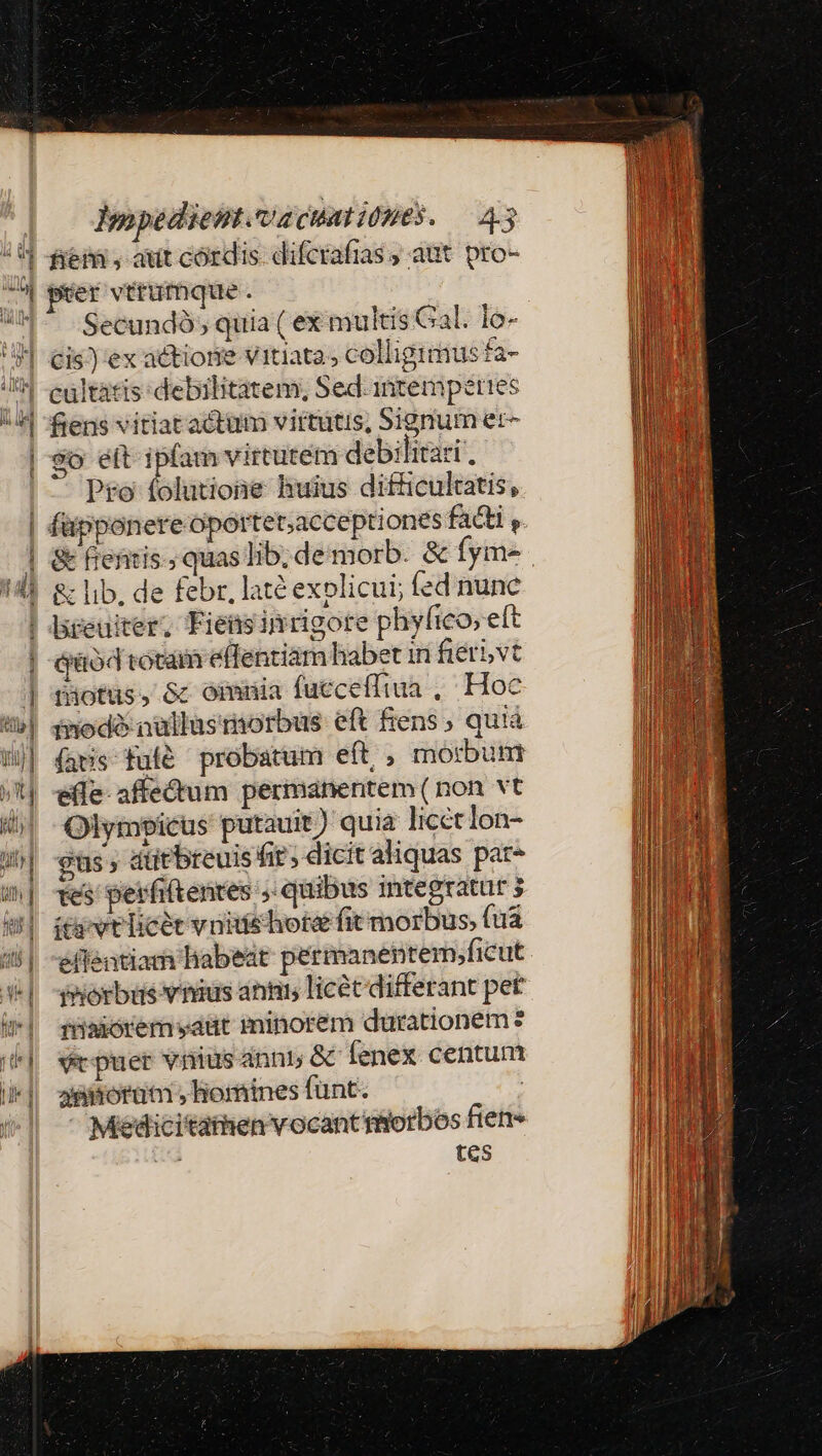 à ^^ Wa Ü aL Impedient.vacumibues. — 4.3 fierá , aut cordis. difcrafias ; aut pro- Secundó , quia ( ex multis Gal. lo- cültatis: debilitatem, Sed.intemperites So ett ipfam virtutem debilitas, Po folutione huius difficulcatis, &amp; fieritis.; quas lib; de morb. &amp; fym- drüod rotam eflentiám habet in fiet vt Düotus, &amp; omnia fucceffiua , Hoc inodó nüllasmorbus eft Éens , qu!à (ars fufé probatum eft , morbum efle affectum permanentem ( non vt Olympicus putauit) quia licet lon- gus atitbreuis fit; dicit aliquas par- tes perfiftentes ;; quibus integratur 3 ieivtlicet vnitiehota fit morbus, (ua eflentiam habeat permanentem;ficut phorbus vnius anm licécdifferant pet rüaoremyaut minorem durationem ? ve puer vnius anni; &amp; fenex centum jsitoruüm » lorines funt. | Meedicitathen vocant miorbos fien 2 tes