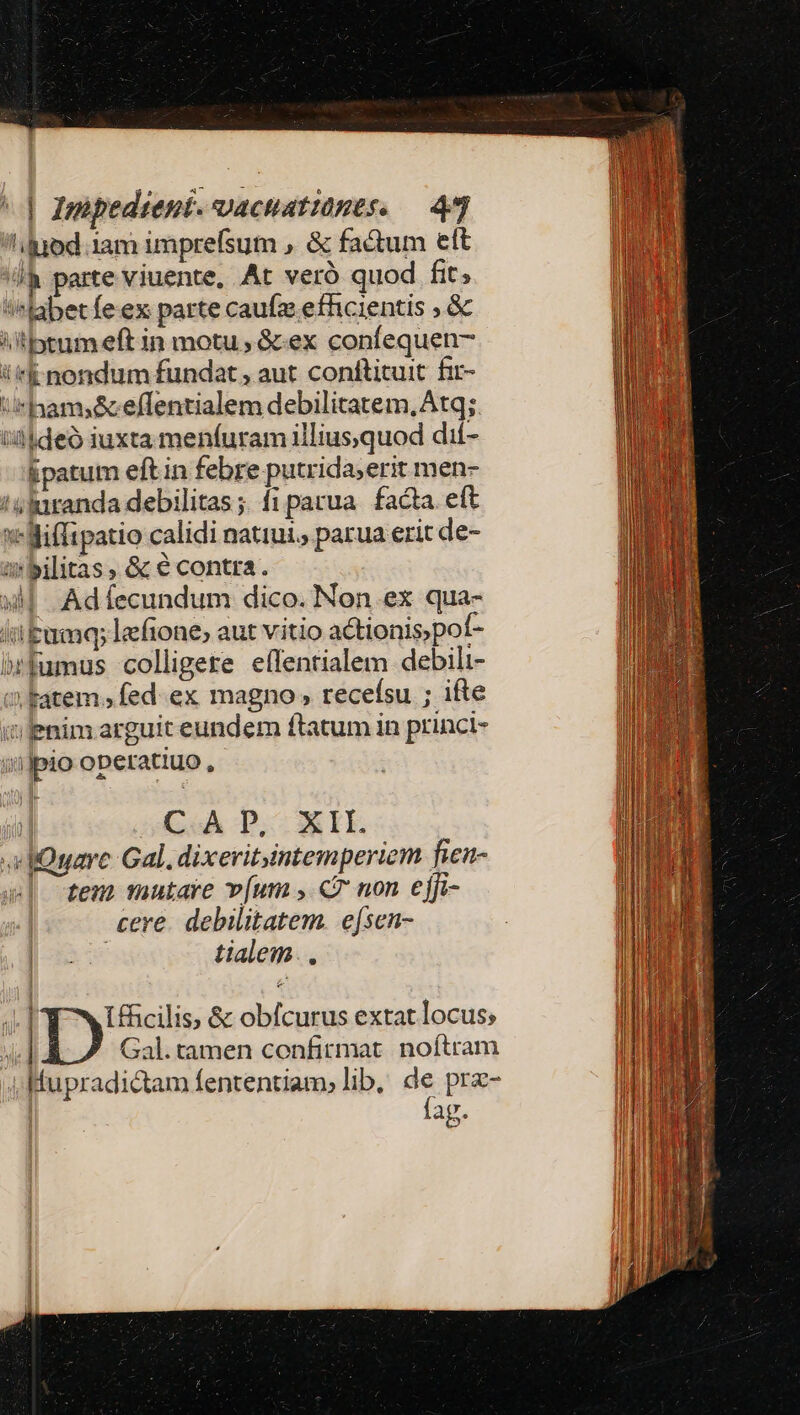 l'luod 1am imprefsum » &amp; factum ett 'll&amp; parte viuente. At veró quod fit; abet fe ex parte caufz efhcientis ; &amp; iitbtum eft in motu, &amp;:ex confequen- i'*k nondum fundat , aut conftituit fir- U*hami&amp;effentialem debilitatem, Atq; ideo iuxta menfuram illiusquod dií- Epatum eft in febre putrida;erit men- 'vluranda debilitas ;; fi parua. facta. eft x Miffipatio calidi natiui., parua erit de- »bilitas, &amp; € contra. xM Adífecundum dico. Non ex qua- iibumq; leftone; aut vitio actionis, pof- brfumus colligere effentialem debili- ci katem , fed. ex magno » recefsu ; ifte iilenim arguit eundem ftatum in princi- iijpio operatiuo , il CA D, XII. dQuare Gal. dixeritintemperiem fien- tem mutare v[um , «7 non ejfi- cere. debilitatem. e[sen- | tialem.. 4l Ifficilis; &amp; obfcurus extat locus; ? | Gal.tamen confirmat. noftram i Mupradi&amp;tam fententiam, lib, de prz- fag.