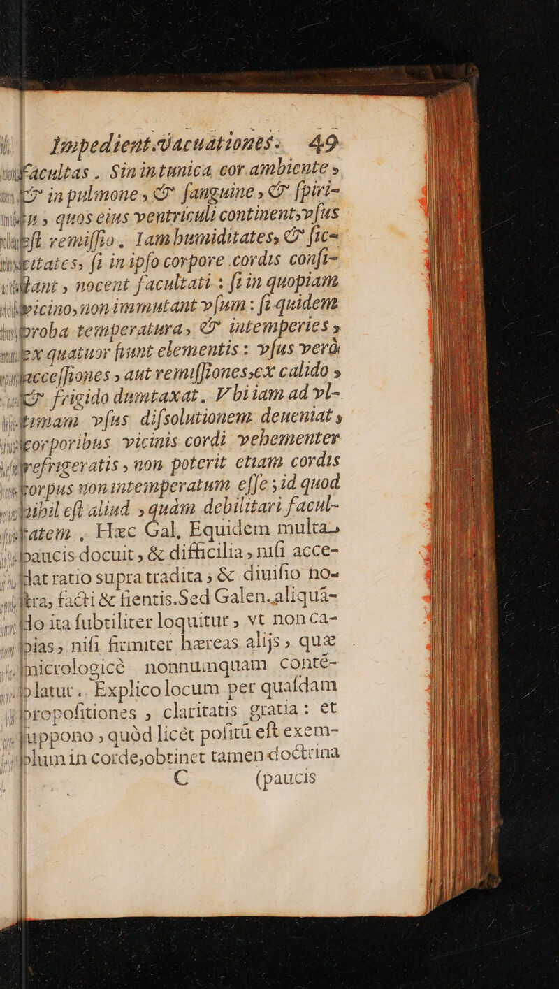 vuKacultas. Sinintunica cor ambiente » m in pulmones d fanguine , C [piri- sida» quos eins ventriculi continentyv[us vabft vemiffio. Iam bumiditates, C fic- udetatess fà in ipfo corpore .cordis conft- jüiant » nocent facultati : [tin quopiam dldeicinoy aon immutant v[um : fi quidem iubroba temperatura, €f iutemperies y exlex quatuor fumt elementis : v[us verà onbacceffiones » aut vemi[fones»cx calido » dk frigido dumtaxat. V bi iam ad vl- udtimam. v[us. difsolutionem. denentat » inleorporibus. vicinis cordi vebementey vilrefrigeratis , non. poterit. etiam cordis «Jrorpus uonantempevatum effe id quod. »whibil efl aliud » quàm debilitari facul- intatem.. Hxc Gal. Equidem multa» /sbaucis docuit ; &amp; difhcilia ; nifi acce- /i lat ratio supra tradita » &amp; diuifio no- »Uliktas Facti &amp; fientis.Sed Galen. aliquà- i4 kdo ita fubtiliter loquitur, vt nonca- ;|bias; nifi firmiter hereas alijs» qu&amp; ji, Inicrologicé nonnumquam conté- .iplatur .. Explicolocum pet quafdam ipropofitiones ; claritatis gratia : et Juppono » quód licet pofità eft exem- / Jolumin Corde,obtinet tamen x octuna | C (paucis
