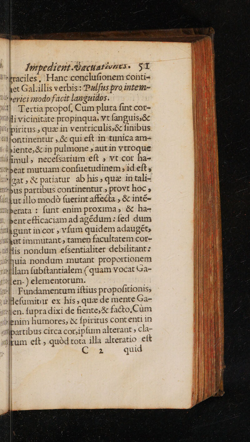 Fraciles,' Hanc conclufionem conti- ket Gal.illis verbis : Padfus pro intei V*berici nodo facit languidos. i1]. Tertia propof. Cum plura fint cot- Wi vicinitate propinqua, vt fanguis;&amp; l'Ipiritus , quz in ventriculis;&amp; finibus üllontinentur ,.&amp; quieft 1n:tunica am- 21 iente,&amp; in pulmone , aut in vtroque Bmul , necefsarium eft » vt cor ha- S/Fbeat mutuam confuetudinem ; 1d eft y *jmat, &amp; patiatur ab his, qui intali- ibus partibus continentur » provt hoc; ithucillo modoó (uerint affe&amp;ta , &amp; inte- Wiberata : funt enim proxima , &amp; ha- bentefficaciam adagédum: fed dum ilk eunt incor víum quidem adaugét; ithut immutant» tamen facultatem cor- iilHis nondum -efsentialiter debilitant: i4uia nondum mutant proportionem infllam fübftantialem ( quam vocat a- (^en-) elementotum. 1. Fundamentum iftius propofitionis; iBefumitar ex his, que de mente Ga- i''Ben. fupra dixi de fente; &amp; facto. Cüm illenim humores, ix fpiritus cont enti in illpartibus circa cor;ipfum altetant ; cla- slum eft ; quód tota illa alteratio ett C2 quid f