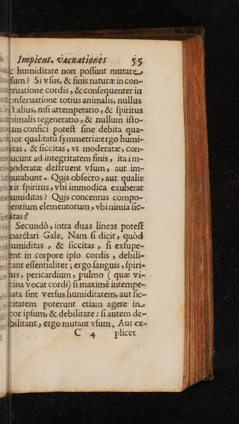 le: hurniditate non. poffunt mutare fum? Sivíus, &amp; finis naturz in con- !'ttruatione cordis , &amp; confequenter ia itibnferuatione totius animalis, nullus ;«ft alius, nifi attemperatio ; &amp; fpiritus üsiimalis regeneratio ; &amp; nullum ifto- iium confici poreft fine debita qua- jtiior qualitatü fymmetria:ergo humi- (*Rtas, &amp;ficcitas, vt moderata; con- xucunt ad integritatem finis itaim- Haoderatz deftruent vfum; aut im- ithutabunt -. Quis obfecro;; aut. qualis wuikit fpiritus; vbiimmodica exuberat iafumiditas? Quis concentus compo- entium elementorum ; vbi nimia fic- yalitas 2 i44 Secundó; intra duas lineas poteft didparctan Gale, Nam fi dicit; quód jifumiditas , &amp; ficcitas ;. fi exfupe- (lent in corpore ipfo cordis , debili- «fant effentialiter ; ergo fanguis, fpiri- «fus» pericardium ; pulmo ( qua vi- J^ Jata fint verfus humiditatem; aut fic- Kitatem poterunt etiam agere in. cor ipfum; &amp; debilitare : fi autem de- , Ipilitant ; ergo mutant vfum, Aut ex- | C 4 pliet