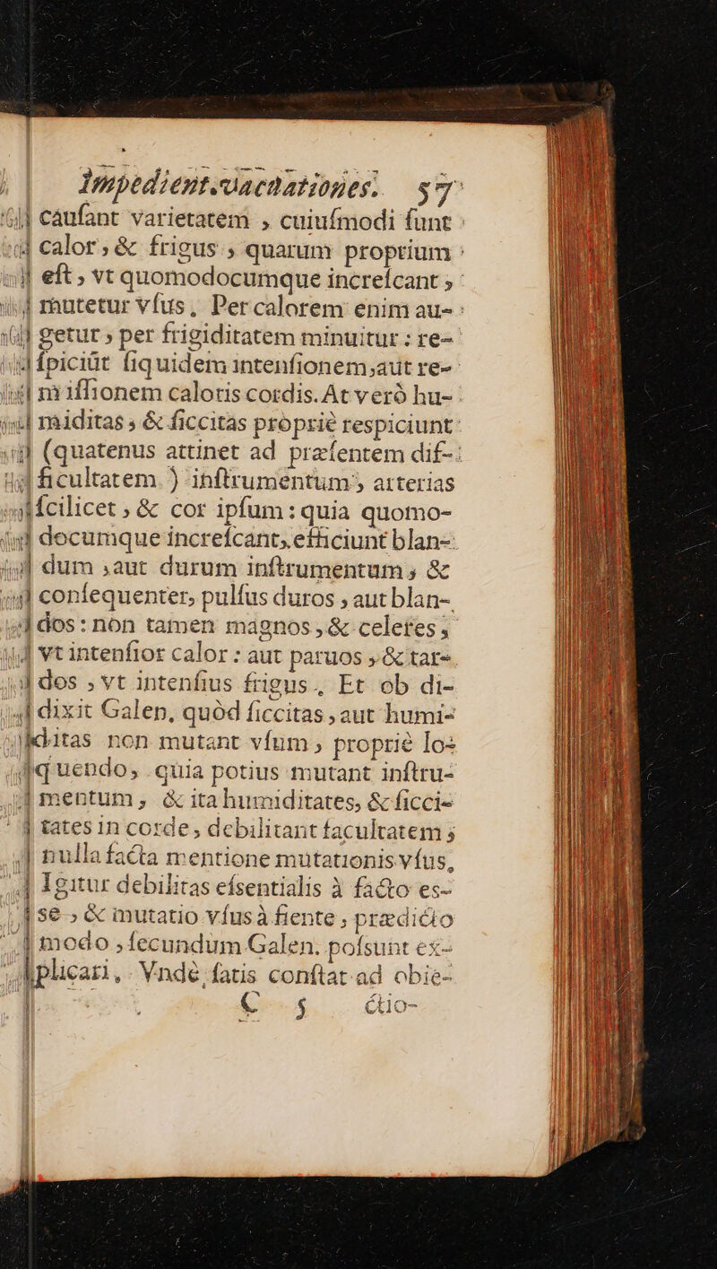 Impediente-uaenationes. sr | cáufant varietatem , cuiufmodi funt : ij calor; &amp; frigus ; quarum proprium : «jj eft; vt quomodocumque increícant ; : i4 rhnutetur vfus, Percalorem enim au-: ((]] getur » per frigiditatem minuitur : re- id fpiciüt fiquidem intenfionem,aut re- isl mffionem caloris cotdis. At veró hu- ii] raiditas ; &amp; ficcitas proprie respiciunt: (iil (quatenus attinet ad przfentem dif-: 4: ficultatem. ) inftrumentum ; arterias oMcilicet ; &amp; cor ipfum: quia quomo- (id decumque increfcants efficiunt blan- (9l dum aut durum inftrumentum ; &amp; ;4l confequenter, pulfus duros , aut blan-. | dos : non tamen magnos , &amp; celeres ; iJ vt intenfior calor : aut paruos , &amp; tar-. d dos ; vt intenfius frigus, Et ob di- Ih 4l dixit Galen, quód ficcitas aut humi- uM jiditas non mutant vfum ; proprie Io: | qq uendo, quia potius mutant inftru- ;| mentum ,. &amp; ita humiditates, &amp; ficci- - j tates in corde; debilitant facultatem 5 J nullafacta mentione mutationis víus, Igitur debilitas efsentialis à fa&amp;o es- se ; &amp; inutatio víusà fiente ; predicto | | modo ; fecundum Galen. pofsunt ex- | | Moplicari, - Vnde, fatis conftat ad obie- A j ) C $ CX10- mao cmm nm