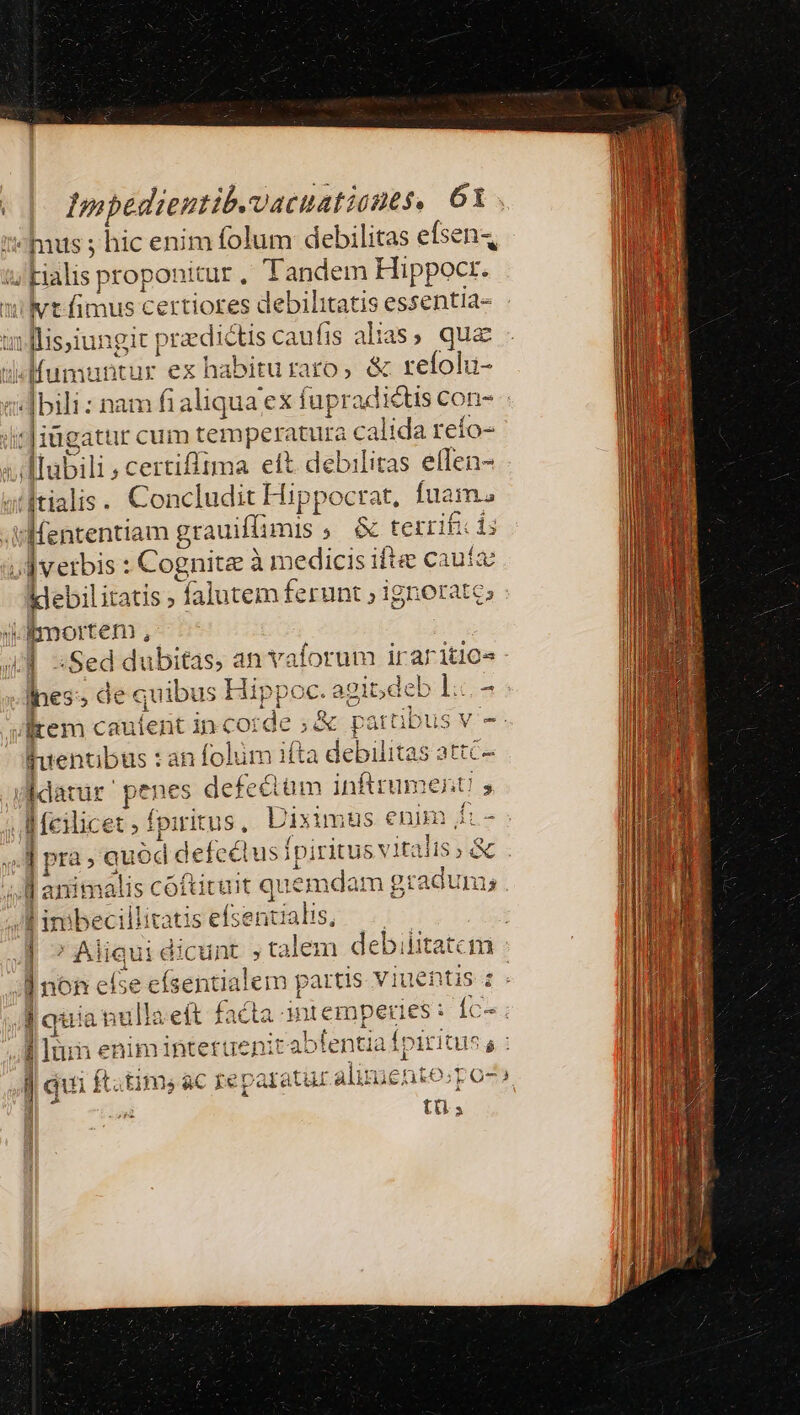 Ius ; hic enim folum debilitas efsen4 :/ Filis proponitur , Tandem Hippocr. ivt fimus certiores debilitatis essentia- i flissiungit [ przdictiscaufis alias, qua «Mumuntur ex habituraro, &amp; refolu- «bili : nam fi aliqua; cdi dd :Jiügatur cum temperatura calida reío- Tlubili ; certifflzima eft. debilitas effen- Itialis. Concludit Hippocrat, fua ma v Hententiam grauiflimis y £ dude ifc ds vl verbis : Cognita à medicis ifte cauto klebil tatis; falutem ferunt ; ignor D. ! j qoem iet m vocale i iraritio.s | Pe , de quibus Hippoc. eit, deb 1:c.- item iik incorde ;&amp; eotatliie ISV-- fuenti bus : : an folüm ifta debilitas attc- gidatur pe wes defe&amp;üm inftrument 5 | Meilicet ; Í fpiri ide Uixim us enim fi- ; Jd pra. quód defectus fpiritus vita lis &amp; Ms animalis SOIL que emdam gradum; . e imbecillicatis efse: ntialis, | : E dicus dicun talem debilitatem | non else efsentialem partis viuentis : y quianulla eít ih i rc peries: fc^; f lumne enim 1ntettie] ab lentia a ipiius, 6 j ui ft.tims «C Iiep FIO alme: nt1€ 35 t ro- à INE tü.; 2