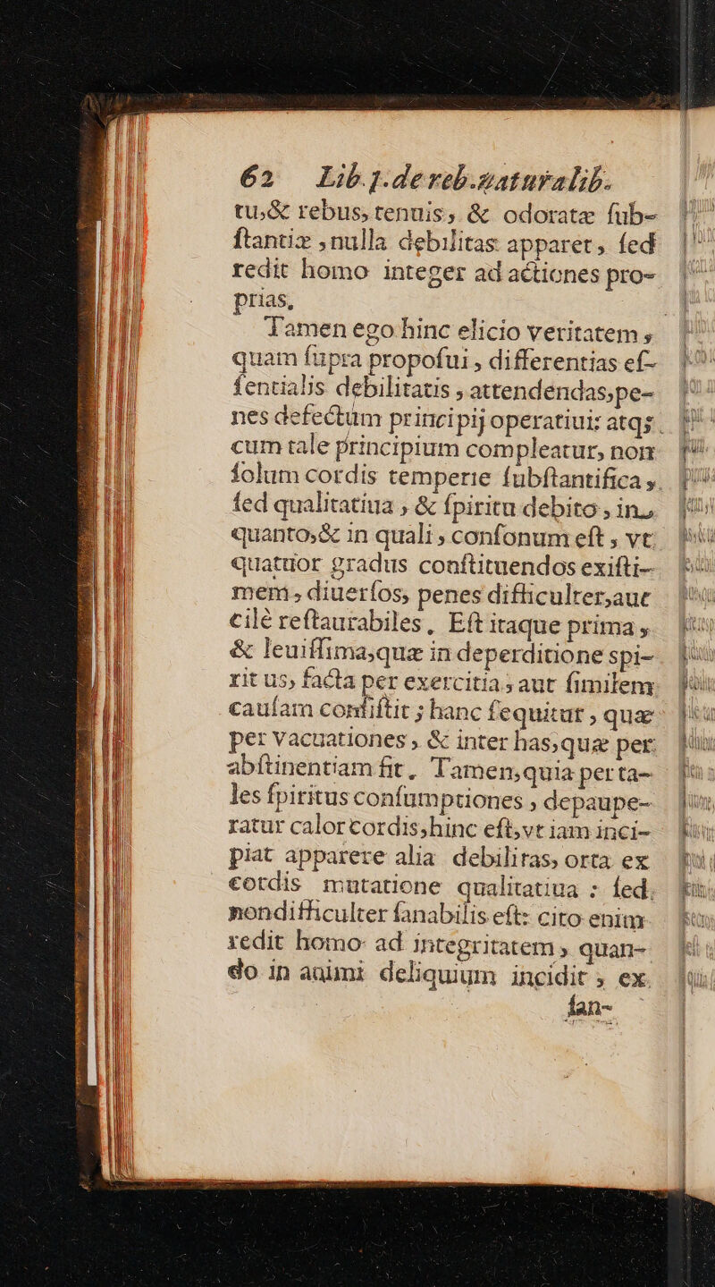tu;&amp; rebus, tenuis, &amp; odorate fub- ftantiz nulla debilitas apparet, fed redit homo integer ad actiones pro- prias, quam fupra propofui , differentias ef- fentialis debilitatis ; attendendas;pe- cum tale principium compleatur, nom fed qualitatiua , &amp; fpiritu debito , in quanto;&amp; 1n quali ; confonum eft , vt: quatuor gradus conftituendos exifti- mem; diueríos, penes difficulter,auc cilé reflaurabiles, Eft itaque prima , &amp; leuiffima;qua in deperditione spi- rit u5; facta per exercitia; aut fimilem caufam contiftit ; hanc fequitut ; quae per vacuationes , &amp; inter has, quz per: abítinentiam fit, Tamen;quia perta- les fpiritus confumptiones ; depaupe- ratur calor cordis;hinc eft,vt iam inci- piat apparere alia debilitas, orta ex cotdis mutatione qualitatiua : Íed. nondithculter fanabilis eft: cito enim redit homo: ad integritatem ; quan- do in auimi deliquium incidit ; ex. fan- -