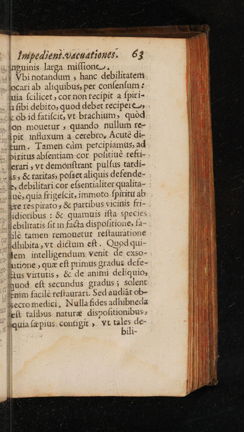 Vfnguinis larga mitftóneo. 4| Vbitotatdum ; hanc debilitatem . locati ab aliquibus; per confenfum 2 iuia fcilicet» cor non tecipit a fpiri- .hfibi debito; quod debet recipere», . kc Ob id fatifciG vt brachium, quód. bón mouetur ; quando nullum re- ;lpit influxum a cerebro, Acuté di- JKum. Tamen càni petcipiamüs, ad - .. lbiritüs abfentiam-cor pofitiué refri- . . lerari ; vt demónftrant. pulfus tardi- - ls » &amp; taritas» pofset aliquis defende- ie, debilitati cor efsentialiter qualita- fae; quia frigefcit; immoto fpiritu ab lere respirato &amp; partibus vicitiis fri- . Midieribus : &amp; quamuis ifta spectes / Bebilitatis fit in fa&amp;ta dispof: ittone» Ía- ile tamen remouetur reftauratione e dhibita, vt dictum e£. Qued qui- .Mem intelligendum venit de exso-  Iutione » qua eft primus gradus defe- Étus virtutis &amp; de animi deliquios. dyuod eft secundus gradus solent l-nim facile reftaurari. Sed audiat ob« lsecroinedici, lNullafides adhibneca oe talibus natura dispofitionibus:; ligula fac pius configit » Vt 5 de- | ili-