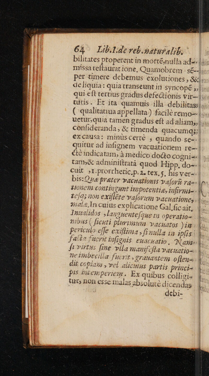 deliquia: excausa: minüscerté , quando. se-- éte indicatam,; à medico docto Cuit ;I.prorrheic.p. 2, tex, s. his ver- bis: Oa prater -vacuationts vaforit ra Hone contineat tnibotentia, Vifirmi- te[05 aon exilléte vaforum »acuationes 74/2. In cuius exolicatione Gal.fic ait, Inualidos Jlaneuente[oue i operakia nias (faeuti plurima vasuatos )um peviculo-effe exiiénasfinulla in ipfis : facta fuerit infienis. euacuatio, JAN aas fe virtus fme vlla manifefla vatuatio-- he habecilla fucvit , erauaxtem o fieu- dit. copiam , vel alicuius partis princi- pis ricemperiem. Ex quibus colligi- tur; non esse malas absoluté d icendas 2 debi- P