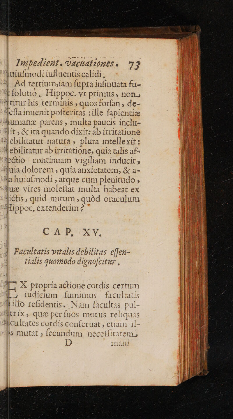 1 uniuímodi iufluentis calidi, | Ad tertium,iam fupra infinuata fu- 1 (ol utió, Hip ; poc. vt primus, not. titur his termi nis quos forfan , de- Tela inuenit pofteritas : ille fapientige /Aumanz parens , multa paucis inclu- it ; &amp; ita quando dixit: ab irritatione ebilitatur natura ; plura intellexit: n l.biliratur abi irritátione, quia talis a£- Edo continuam vigiliam inducit; p dolorem , quia anxietatem, &amp; a- iila huiufmodi ; : atque cum plenitudo ; di vires moleftat multa habeat ex didis , quid mirum , quód oraculum ai ppoc, extenderim ? CAP XY, | Facultatis vitalis debilitas e[fen- tialis quomodo diguofcitur . 4c X propria actione cordis certum T iudicium fumimus . facultatis illo refidentis.. Nam facultas pul- AJtrix, quz perfuos motus reli iquas Alicultates cordis conferuat , etiam il- (Ms mutat ; fecundum neceffitatem, D Inani