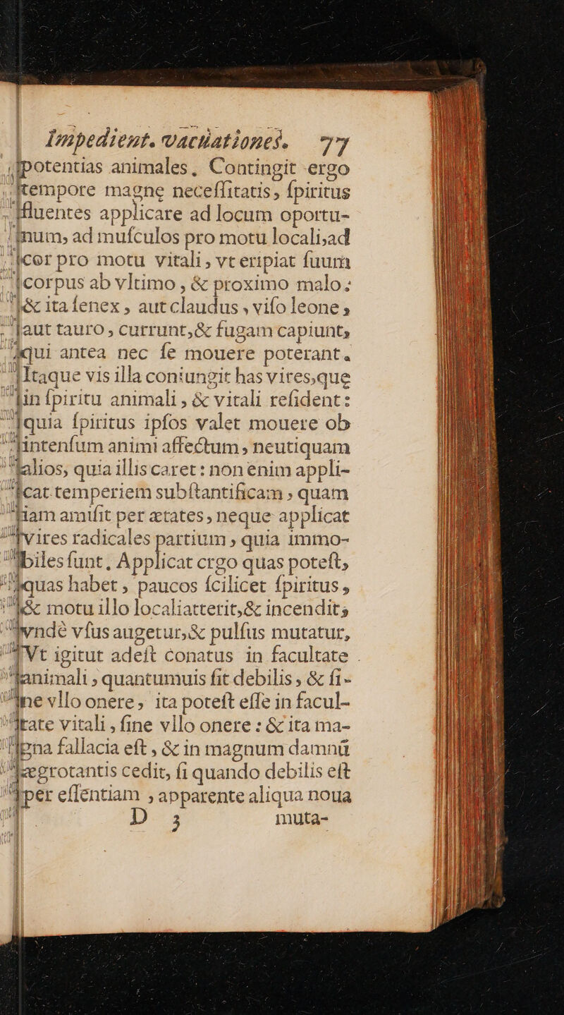 f [potentias animales, Contingit ergo [tempore magne neceffitatis, » fpiritus inum» ad mufculos pro motu locali;ad ]corpus ab vltimo , &amp; pr toximo malo; 'I&amp; itafenex, aut claudus » vifo leone; dqui antea nec íe mouere poterant. Itaque vis illa coniungit has viresque intenfum animi affectum, neutiquam lalios, quia illis caret : non enim appli- cat temperiem subftantificam ; quam k&amp; motu illo localiattetrit,&amp; incendit lani: ali $ quantumuis fit debilis ; &amp; í1- TUE rd ü lpna fall acia eft, &amp; 1n magnum damnü 9. jaer otantis cedit, fi quando debilis ett 4 3 muta-