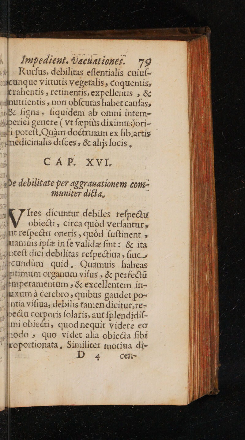 a Rurfus, debilitas eflentialis caiuf- »icünque virtutis vegetalis coquentis; Krahentis , retinentis, expellents , &amp; winutrientis ; nori obfcuras habet caufas; WE figna» fiquidem ab omni intem- iperiei genere ( vt fepius diximus)ori- »fi poteft, Quàm doctrinam ex lib.artis mddmedicinalis difces ; &amp; alijs locis , CAT. Xvr De debilitate per aggrauationem com- J| qmuniter ditta, «KK 7 Ires dicuntur debiles refpe&amp;tu JM obie&amp;i,; circa quód verfantur , ilit refpectu oneris ; quód fuftinent ,  quamiais ipe infe valide fint: &amp; ita Jdpteft dici debilitas refpectiua , fiuc» qcundüm quid, Quamuis habeas JIptimum organum vifus , &amp; perfedtü afrmperamentum , &amp; excellentem in- Juxum à cerebro; quibus gaudet po- Intia vifiua; debilis tamen dicitur, re- | Jpectu corporis folaris, aut fplendidif- | | Jimi obie&amp;ti, quod nequit videre eo 4Inodo » quo videt alia obiecta fibi | Iropotrtionata , Similtet motiua di- | Eu Ceti-