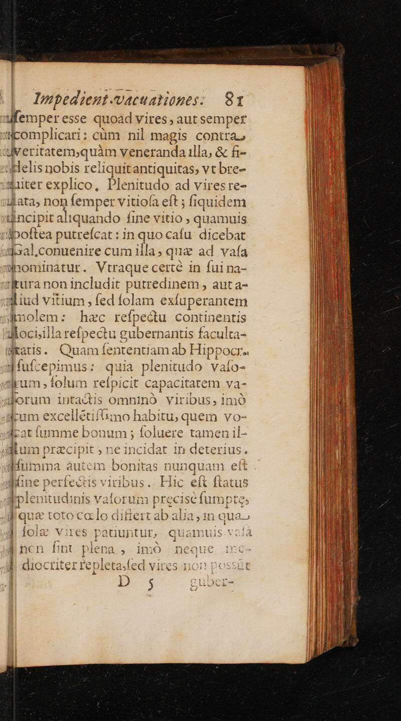 alfemper esse quoad vires, aut semper silcomplicari : cüm nil magis contta, (uv erita item,quim 1 veneranda illa, &amp; fi- Helis nobis reliquitantiquitas, vt bre- imiter explico, Plenitudo ad vires re- ajata, non (emper vitiofa eft ; fiquidem iincipit aliquando fine vitio quamuis rdboftea putreícat : in quo cafu dicebat :tk3al.conuenire cum illa; que ad vafa üpominatur. Vtraque cercé in fui na- ijtura non includit putredinem , aut a- qud vitium , fed folam exfuperantem dnolem: hac refpectu con genis llociilla ^M lan i gubemantis faculta- atis. Quam fententiam ab Hippocr. df: epimus : - quia plenitudo vaío- rum, folum reípi icit capaci itatem va- Auborum intactis omn uno ViIri iDU li mo dum excellétifiimo habui qi quem vo- rat fumme bonum ; foluere tamen il- E us ; ne incidat in deterius. fumma autem bonitas nunquam eít iine perfectis viribus. Hic eft ftatus Wplenitudinis vatorum prec ise fumptes jl que toto calo differt ab alia, 1n qua | ole vii nuis.vofà 'ites HAB i, quamuis
