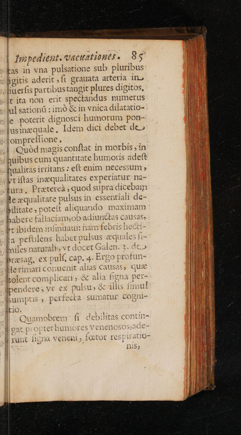 Iupedrent. vacuatibpts. 95 Fas in 5 Ev pulsatione sub pluribus: hgitis aderit fi grauata artetía in» lit E cie stangit plures digitos, tita non ert spectandus pumetus | b: sationü : imó &amp; in vnica dilatatio- «le poterit dignosci humorum pon- tusinequale, Idem dici debet de» lompreíti one, j | Quod m agis conftat inm A : in i uibus cum quantitate humoris adeft hualitási irritans : eft enim necessum » Utriftas i naqualitates experia iati ur na- t2, Pratereà s quod suprac di cebam caualitate pulsus in essentiali de- poteit aliqu iando maximam EE ie — adi ju * rQq4 XN, fgg