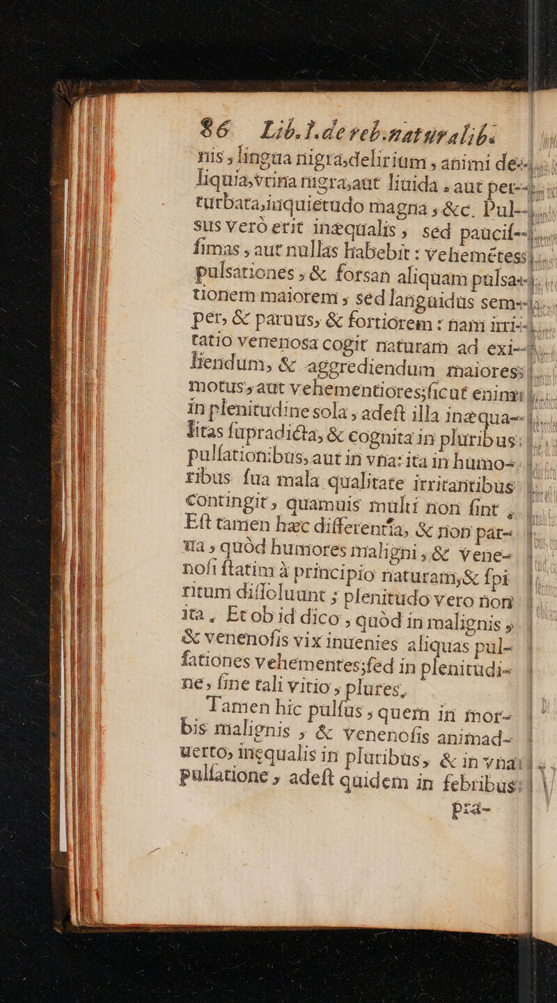 $6 Li.lderebamatüralib. nis ; lingua nigradeliriüm , animi d eiii liquia,vtina nigra;aut linida . aut pet--his türbata;iuquietudo magna ; &amp;c. Pul sus veróerit inequalis, sed paucit-44.« fimas , aut nullas habebit : Veliemetessj.. pulsationes ; &amp; forsan aliquam pülsas-). tionem maiorem , sed langaidus sem. per &amp; paruus; &amp; fortiorem : nam irri«4.... tatio venenosa cogit naturám ad exi--h liendum, &amp; aggrediendum maiores;|..... motus; aut vehementiores;ficut eninan | fi in plenitudine sola , adeft illa in quaj... litas füpradicta, &amp; cognita in pluribus: |... pulfationibus, aut in via: ita in humo- b ribus fua mala qualitate irritantibus: |... contingit, quamuis multi non fint , Eft tamen hac differenifa, &amp; nop pár- Wa ; quód humores rali gni;&amp; Yene- | nofi ftatim à principio naturamy&amp; fpi - |J; ritum diffoluunt ; plenitudovero nog. |. ita, Etobid dico , quód in malignis y. | : venenofis vix inuenies aliquas pul- fationes vehementes;fed in plenitudi- ne, fine tali vitio , plures, E Tamen hic pulfus quem in mor- q^ bis malignis ; &amp; venenofis animad- | uerto» inequalis in pluribus, &amp; in yng. ET pullatione ; adeft quidem in febribus: | pra- »