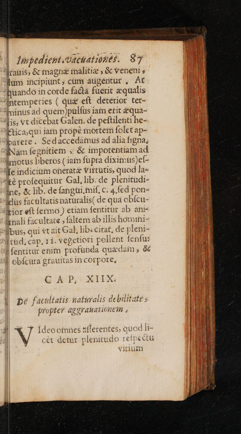 fraus; &amp; magne malitiz , &amp; veneni s Rüni incipiunt, cümr augentur , At BRuandoin cotde facta füerit equalis intemperies ( qüz eft deterior ter- I Eninus ad quem)pulfus iam etit equa- Mis, vt dicebat Galen. de peftilenti he- i'«:!tica;qui iar prope mortem folet ap- ibatere . Sedaccedamus ad alia figna, Nam fegbitiem ; &amp; impotentiam ad motus liberos ( iain fupra dixitmus)ef- llfe indiciüim onerati virtatis, quod la» we profequitut Gal,lib:de plenitudi- JlÉse, &amp; lib. defangüi mif, c. 4.fed pon 'AMdlüs facultatis nátüralis( de qua obfcü- /&amp;ior eft ermo ) etiam fenüitür ab anr !Énali facultate ; faltem ab illis homrini- ^H bus, qui vt ait Gal, lib: citat, de pleni- Ntüd; cap, 11. vegetioti pelient fenfus ll fentitür enim profunda quadam; € If obícura grauitas in corpore, 1 1 | G Kk P, XIIX. $5 pé facultatis naturalis debilitate s tropter aggraHationem , Ei V Ideootnües tflerentes, quod 1r- j p 4a pe ue icu dom ard gor qe des dere aor cét detur pleritudo reipectu 1