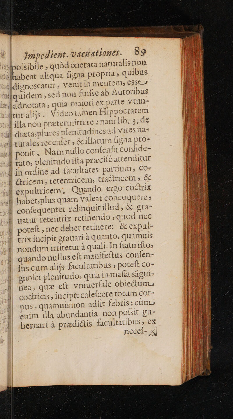 po: /sibile ; quód onerata naturalis non ihabeat aliqua figna propria» quibus iddignoscatur ; venit in Pnenten n, essc 2 i ijqu ride m sed non fuifse ab Autoribus arte vtun- isladnotata » sue maioti ex p 1 [cur alis . vi ideotamen I Hip 4d illa non praztermittere :nam , digta;plure s plei iti CU turales rec C enfet » à » ] 2o» Namni do confes ent fu conl 4 rato, plenitua io iita pr xciíé attenditu£ paruuin» CO- ma ) E m -— 4 L in ordine ad fà cultates | éricem, tetentricem» tractricem , &amp; J| expulricem. Quando eigo coctrix B habet; plus quam v a valeat concoquete s o- B confequenter relinquit illud , &amp; gra zo- 4H uatur retentrix retinet ado; que od nec ] potelt » , nec debet retinere: x an JM trix inci ipit g grauari à quanto; epuamuis nondum irritetur à à quali. In fatu ifto; quando nullus eft manifeftus confen- fus cum 1d 5 facultatibus » poteft co- | gnoíci p lenitudo; quia! in maffa sagui- di nea ; qu eít vniuerfale obiectum j quatille is incipit calefcere totum cor- pus qua! muisnon adfit febris : cimo enim illa abundantia non po (sit gu- l| bernari à pradidtis facultatibus »- ex neceí-,