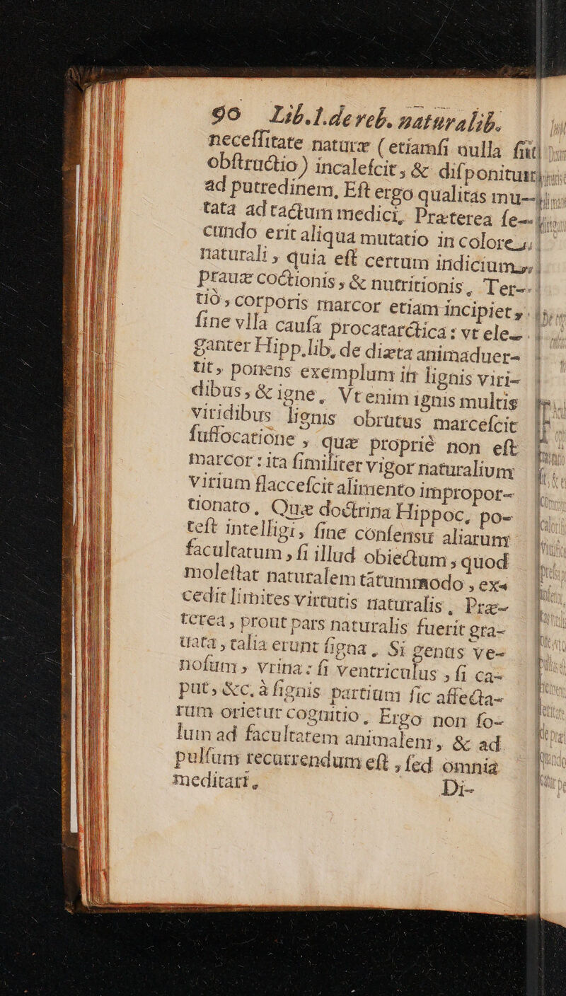 obftru&amp;tio ) incalefcit i. yit? Ki tio» corporis marcor etiam incipiet, fine vlla caufa procatarctica: vt ele. ganter Hipp.lib, de dizta animaduer- tit» porens exemplunz if lignis viri- dibus,&amp;igne, Vtenim 12nis multis viridibus lienis obrütus marcefcit fuflocatione , qui proprié non eft Inarcor :ita fimiliter vigor naturaliuny virium flaccefcit alimento impropor- tonato, Que docirina Hippoc, po- teft intelligi, fine confensu aliarum facultatum , fi illud obieQum ;quod moleflat naturalem titumrmodo , exa cedit limites virtutis naturalis . Pre- FCt€4, prout pars naturalis fuerit gra- uat , calia erunt figna ,. Si genus ve- nofum ; vrina: fi ventriculus , f; Ca- put, Xc.àfignis partium fic affecta- rüm orietur cognitio, Ergo non fo- lum ad facultatem animalem , &amp; ad pulfum recutrendum eft , fed omnia