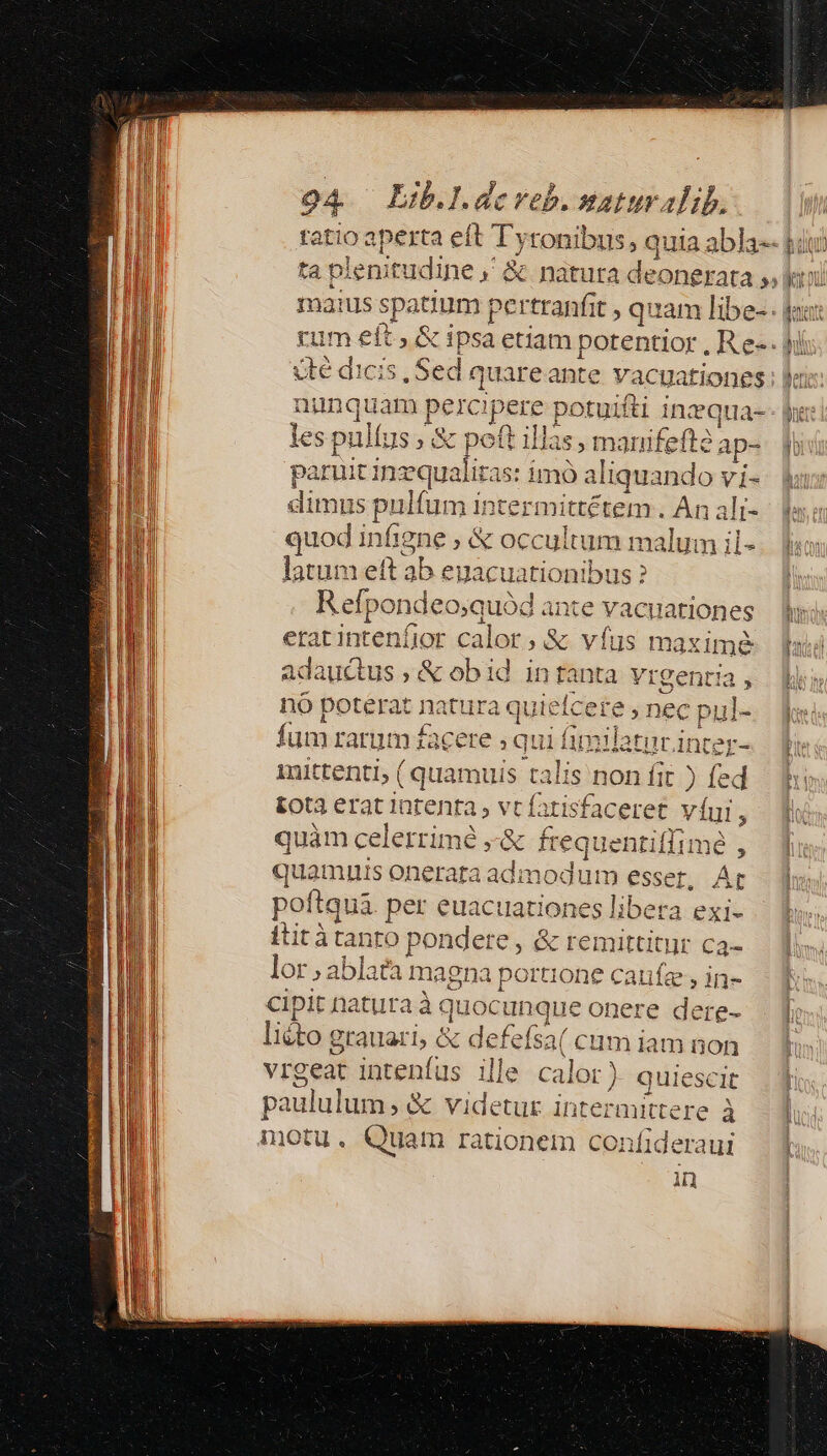 A. ta pi lenitudine ,' cité dicis , Sed quareante vacuationes n pusbiram pe. icis potu uifti inequa- ] las, manifefte; ap- ies pul us, &amp; pett 1a paruit inzqualitas: imó Agreed vi- dimus ulfu m intermittétem . An alt- quod infigne ; &amp; occultum malum il- latum (tab eya a m oibus ? Repo ndeo;quód ante vacuationes eratintenfior calor, &amp; vfus maximé adaucus,&amp; abi id in tanta Yrgentia , nó poterat natura quiefcere , nec p pul- fum rarum facete ; qui inter- mittenti, ( quamuis talis non fit ) fed tota erat iurenra, vt fatisfac eret vui, quàm celerrimé , Bd freque ntifi quamuis onerata adi poftqua. per euaciuationes | itità tanto p Bui: d &amp; eengued lor ablata magna portione caufze cipit natura à« quoc made onere b liéto grauari, &amp; defefsa( cum iai vrgeat inteníus i lle C: dns paululum; &amp; videtur inte nittere à motu, Quam rationem Menédncn in fimilatur, $556ie m iii e 6 LN e be^, d 1