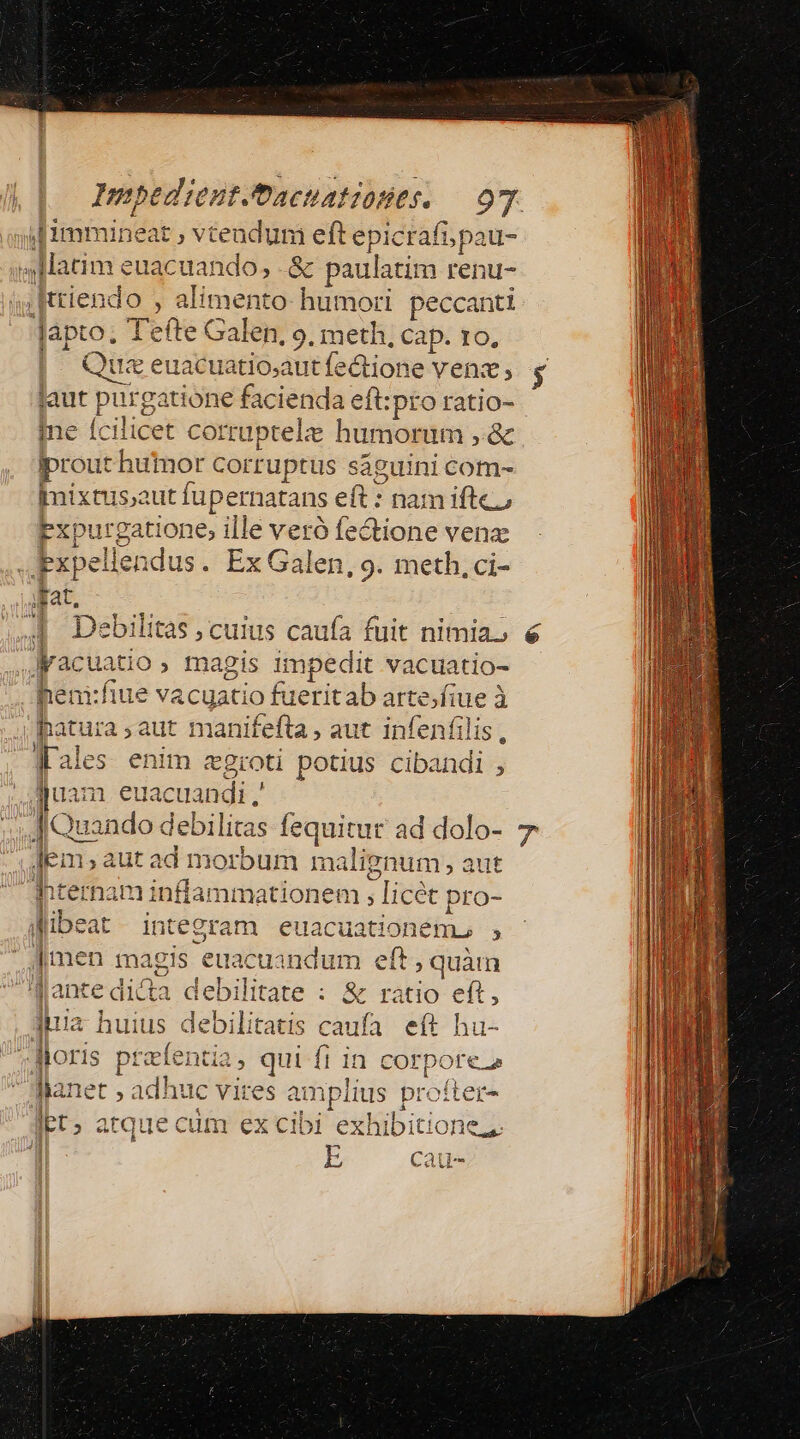 if immineat s vtendu n eft ipei ei Matim euacuando, .&amp; paulatim renu- .Iriendo , alimenta humori peccanti lapto. 1 efte Galen, 9. meth, Cap. ro, | Quae: datio dte éuone venz; laut purgatione facienda eft:pro ratio- Ine fcilicet corruptele humorum ,.&amp; iprout thuimor corruptus saguini com- Imixtus;aut fupernatans eft: nam iftc, Pxpurgatione; ille veró fectione venz .xpel llendus. Ex Galen, 9. meth, ci- dat. [4 uatio , magis impedit vacuatio- hem:fiue vacuatio fi ieritab gs à atura ,;aut manifefta , aut infenfi Ies enim zgroti potius vie a juam euacuan di. J|Quando debilitas fequitur ad dolo- IE: m,aut ad morbum malignum Q2ut hternam inffanmationei em , licét pro- Wibeat integram euacuationenn , |men magis euacuandum eft , quàm IMantedica deb ilitate : &amp; ràtio eft, quia huius debilitatis caufa eft hu- Moris prefentia, qui fi in corpore flanet , adhuc vires a mplius profter- lbt; atque cum ex cibi exhibitione, Cau--