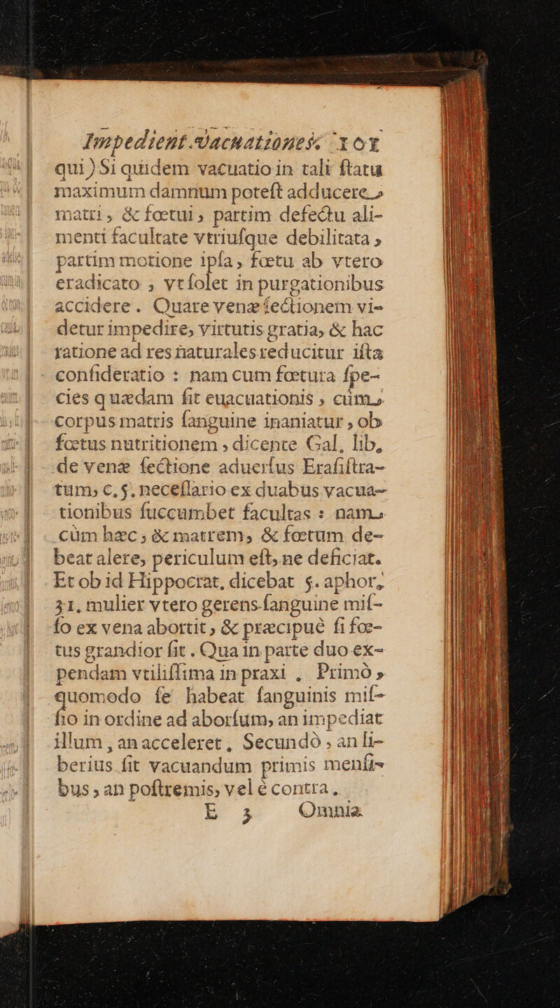 Impedient.dacuatzünesc ox qui)Si quidem vacuatio in tali ftatu naximum damnum poteft adducere.» matri, &amp;foetui , partim defectu ali- menti facultate vtriufque debilitat ; partim motione ipfa, faetu ab vtero eradicato , vtíolet in purgationibus accidere. Quare venzífectionem vi- detur impedire; virtutis gratia; &amp; hac ratione ad res taturalesreducitur ifta confideratio : nam cum feetuta fpe- cies quadam fit euacuationis ; cim. corpus matris fanguine inaniatur , ob fcctus nutritionem , dicente Gal, lib, de vene fectione aduerfus Erafiflra- tum; c, $. neceflario ex duabus vacua- tionibus fuccumbet facultas : nam. cum hzc; &amp; matrem, &amp; foetum de- beat alere; periculum eft, ne deficiat. Et ob id Hippocrat, dicebat $. aphor, 31, mulier vtero gerens.fanguine mif- Ío ex vena aborut , &amp; pracipué fi foz- tus grandior fit . Qua 1n parte duo ex- pendam vtiliffima in praxi ,. Primó » quomodo íe habeat fanguinis mif- fio in ordine ad aborfum, an impediat illum,anacceleret, Secundó , an li- berius fit vacuandum primis menít- bus an poflremis, vel é contra. jM (Qnmnia.