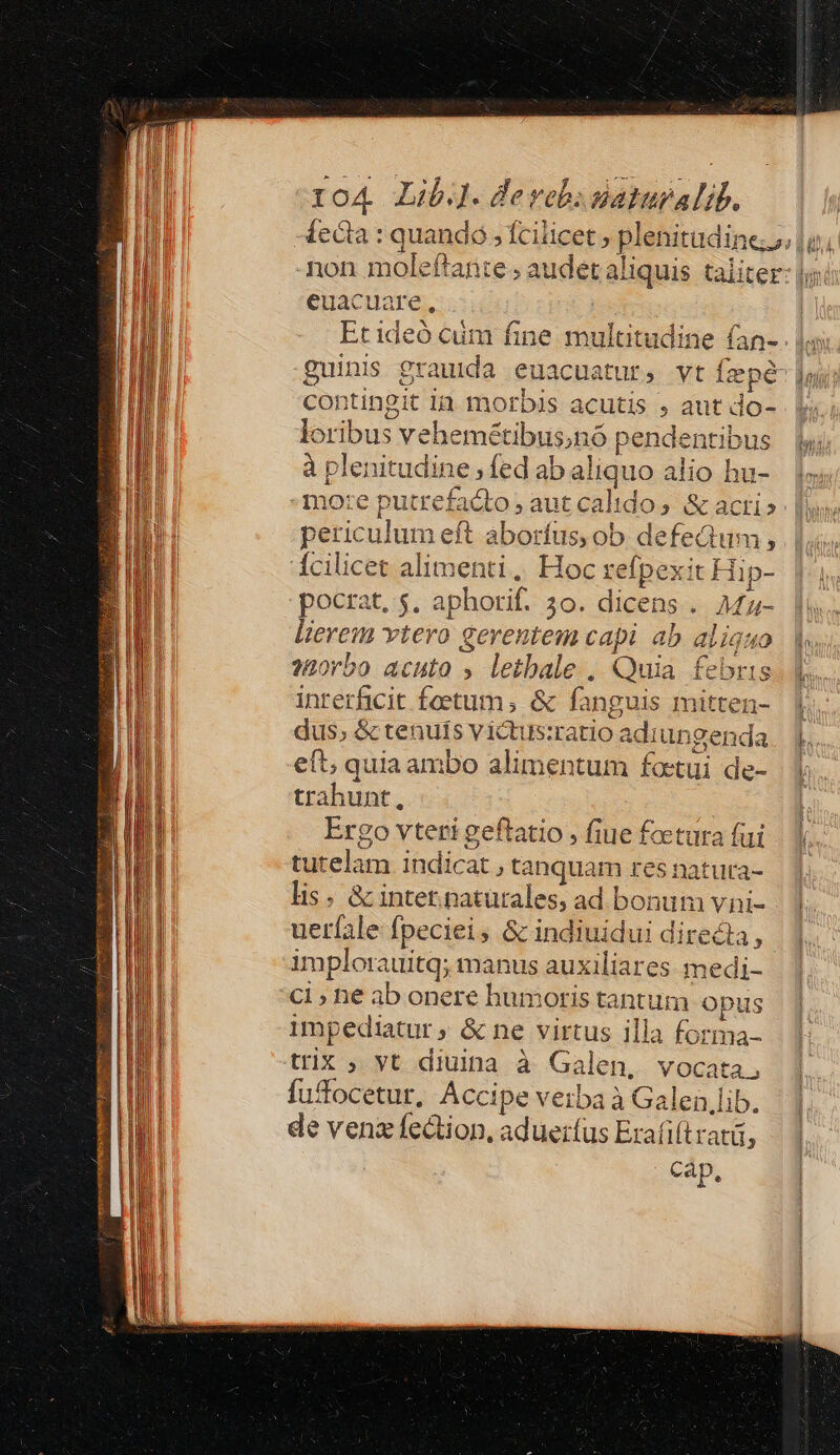 Íecia : quandó , fcilicet , plenitudine non moleftante ; audet aliquis taliter euacuare, | Etideó cum fine multitudine fan- . 1, guinis grauida euacuatur, vt fzpé-], contingit 1a. motbis acutis , aut do- loribus vehemétibus;nó pendentibus à plenitudine, fed ab aliquo alio hu- mo:e putrefacto, aut calido, &amp; acti» periculum eft aborfus; ob defedum, dcilicet alimenti, Hoc refpexit Hip- pocrat, 5$. aphorif. 3o. dicens. AMfz- lierem vtero gerentem capi ab aliqu s20rbo acuto » letbale , Quia febr inrerficit feetum,; &amp; fanguis mitten- dus, &amp; tenuts victus:ratio adiungenda eft; quia ambo alimentum fotui de- trahunt, | Ergo vteri geftatio ; fiue fcetura fui tutelam indicat , tanquam res natuta- lis. &amp; inter.naturales, ad bonum vni- ueríale fpeciei; &amp; indiuidui directa, implorauitq; manus auxiliares medi- ci ; ne ab onere humoris tantum opus 2 Q impediatur, &amp; ne virtus illa forma- trix ; yt diuina à Galen, vocata, fudocetur, Accipe verba à Galei,lib. de vena fection, aduerfus Erafift tati cap.