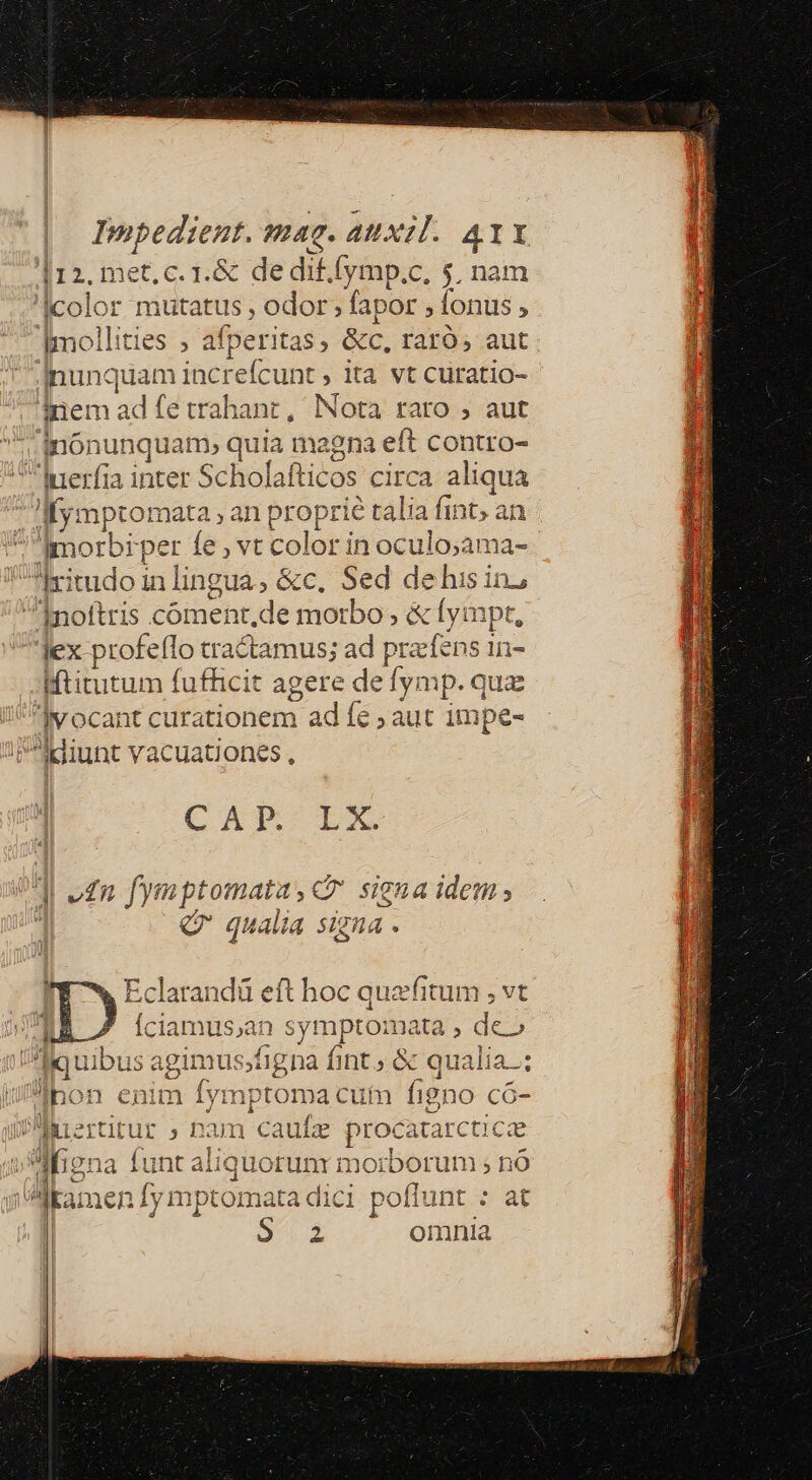 i12. met, c. 1.&amp; de dif.fymp.c, $, nam color m dien odor ; fapor » fonus ; Imollities , afperit ta$ ; &amp;c, raro, aut inunquam increfcunt , ita vt curatio- inem ad fe trahant, Nota raro , aut inónunquam, quia magna eft contro- iuerfia inter Sc holafticos cir ca aliqua I ymptomata an proprié talia fint. ai morbi per fe, vt color in oculo;ama- Hritudo in lingua. &amp;c. Sed de his in; noftris coment.de morbo; &amp; fympt, Jex profeflo tra eamus; ad przfens 1n- Mtitutum fuffici agere de fy: mp. qua vocant curationem ad fe ; aut 1mpe- ldiunt vacuationes , CAT LX ] e£n fymptomata P signa idem ; 1 Qr qualia signa . Eclarandü eft hoc quafitum ; vt Íciamus,an symptoma ta , de» liquibus agimusjfigna fint &amp; qualia; Ipon enim fymptoma cutn figno có- WMertitut » pam caufz procatarctic ae don: funt aliquorunr morborum ; nó ga Mkamen fy mptomata dici poffunt : at S. 2 omnia