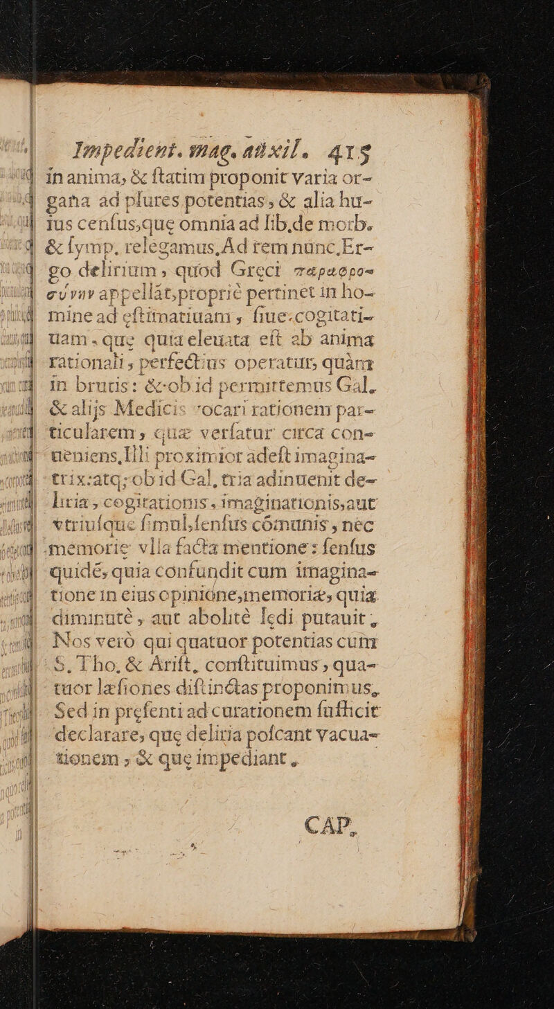 Fmag. atixil. 41$ E ds itim proponit dus gatia ad plures potentias, &amp; alia h Ius cenfusque omnia ad Iib.de mc zb. &amp; Iymp. re elega amus,ÁAd rem nünc.Er- o delirium , quod Grect Cuin Vra appel llát; propric pertinet in h« 10- mine ad eftitatiuam : fiue. cogitati- is quia eleuata eít 2b anima ; perfect; us operati, quànr In ES &amp;obid pes rmittemus Gal. &amp; alijs Medicis *ocari rationem par- ticularem , quz apes c ueniens,IHli proximior adeft imagina- LUMINE pe, ADU OI cat, RE px E trix:atGzobDi1d Gal, tria adinuenit de- ri  2c. E 8 n2 lira; Prid imaginationis.aut 'tri LIenfus cómunis , nec memorie vlla fifa mentione: enfus po owe co nfündit cum imagina- tione in eius opiniónesmemorizs quia ninüté , adt abolité Tedi ji putauit, 's veró qui quatuor potentias cum S Tho &amp; Arif conftituimus , qua- tuor lafiones diftin&amp;tas proponimus, din prefe nti ad curationem fufhcit d larare; que deliria pofcant vacua- € tioneim 3 eX, que Itn pec dial nt, e [im 3 HB. Tm: zs » E Lu a) -) J peer — C^ deis, -—- Cr e 61t iil M i hi CAD,