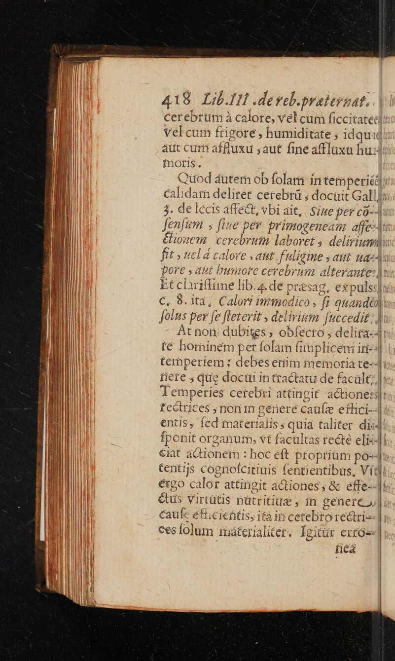 foris. Quod autem ob folam in tem peri calidam deliret cerebrü ; docuit Gal 3. de lccis affect, vbi ait, Size per co- Jenfum s fine per primogeneau affe Ul iil $ uS THAT UU zx Dot Fw A dii 1 e (3 At non: dubiggs , obí fé hominem per folam f rere J que docui in ttactatu de facult, Temperies cetebri attingit. actione: feGtrices ; non 1n genere caufz efhici- entis, fed materialis; quia taliter di. ergo calor attingit actiones, &amp; effe- caüfc etiicientis, ità jr cetebro redtri- ica C -