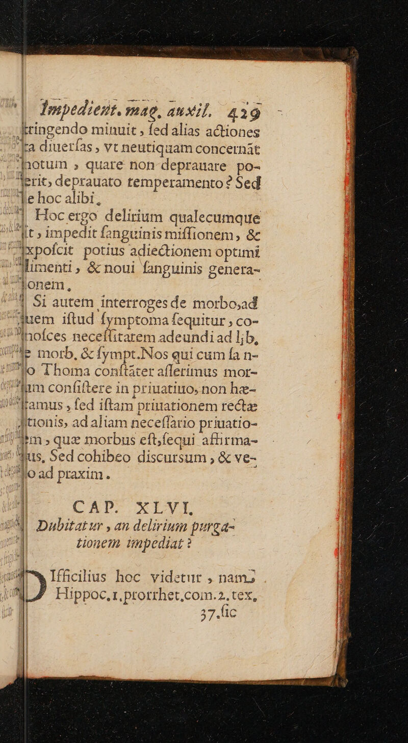 | Iosepedieut. mae, auxil./ 439 dringendo minuit , fed alias actiones |ra diuerías , vt neutiquam concernát |notum , quare non-deprauare po- erit; deprauato temperamento ? Sed e hoc alibi, 4| Hocergo delirium qualecumque dt» impedit fanguinis miffionem, &amp; Axpofcit potius adiedtionem optimi ' Miraenti , &amp; noui fanguinis genera- fJonem, 4 $1 autem interrogesde morbo;ad 3uem iftud fymptoma fequitur ; co- Inofces neceffitarem adeundi ad ljb, Ae morb, &amp; fympt.Nos qui cum fa n- 739 Thoma conftáter afferimus mor- 4 *fam confiftere in priuatiuo, non hz- i amus , fed iftam prinationem rectae Jitionis, ad aliam neceffario priuatio- j-hm , quz morbus eftfequi affirma- i^ dus, Sed cohibeo discursum ; &amp; ve- 400 ad praxim. 1 (AP. XILVI : W^ Dabztatur , an delirium purga- tionem impediat ? rw Ifficilius hoc videtur , nam; MLZ LHippoc.r.prorrhet.com.2.tex, 37.lic