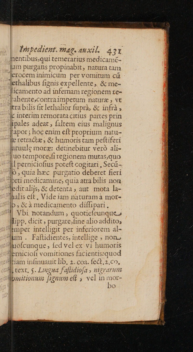 Impe dient. ac. ARX. AY po qui temerarius medicamé- lum pur gans propi 1abit, natura tam E inimicum per vomitum cü Jdethalibus fignis expellen te; &amp;me- Jlicamento ad infernam regionem re» .Jahen Econ ga 1m nature , vt arra bilis fit lethalior fuprà, &amp; infrà, l4 eil d citius partes prin wipales adeat; faltem eius malignus | Japor ; hoc enim eft proprium natu- fe retracte ; &amp; humotis tam pettif eti Inruule morz: detinebitur veró ali- uot tempore, Xi regionem mutas;quo jp eri niciofius pot teft cogitari, e Ib , quia hec purgatio deberet fier Ibrti medicamine, quia atra bilis non Ieditalijs, &amp; detenta ; aut mota la- dpalis eft, Videjam naturam à mor- ID.ó à medicamento diffipari. 4 Vbi notàndum ; quotiefcunque. Wipp. dicit; purgate,;fine alio addito, a gere dueLig git per inferiorem al- m . Faftidientes, intellige ; non, I Juofcunque ; led velex vi : hdrnoris Üerniciofi vomitiones facientis:quod liam ibngacit Db 2. COa. fect.2.co, Mi text, 5. Lrzgua f afüdiofa » mgrarum Momitionun fignum ell , vel in mor- bo ; (JU UTE