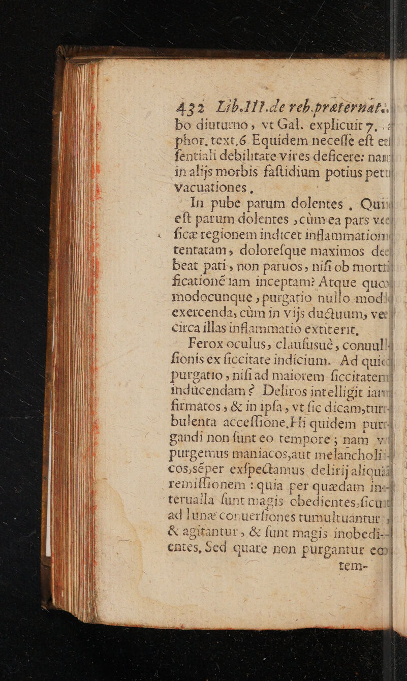 bo diuturno, vt Gal. explicuit 7. | 4 phor. text, 6 Equidem neceffe eft e:í fentiali debilitate vires deficere: nan in alijs morbis faftidium potius petu Vacuationes , | In pube parum dolentes , Quiij eft parum dolentes ,cünmea pars vec fice regionem indicet inlammatiom| tentatam, dolorefque maximos dej beat pati, non paruos; nifi ob morttij fication&amp;1am inceptam? Atque quo) modocunque ; purgatio nullo modi exercenda, cüm in vijs ductuum;, ver] circa illas inflammatio extiterit, Ferox oculus; claufusué , conuullJ fionís ex ficcitate indicium. Ad quic] putgatio , nifiad maiorem ficcitateri] inducendam ? Deliros intelligit ian] firmatos , &amp; in ipfa, vt fic dicam,turi] bulenta acceffione.Hi quidem pur] gandi non funt eo tempore; nam vil purgemus maniacos,aut melancholi:4 cos,séper exfpectamus delirij aliquidl remiflionem :quia per quedam in«] teruaila funt maeis obedientes.ficaid ad luna coruerbones rumultuaántut Jj &amp; agitantur ; &amp; funt magis inobedi--] entes, 5ed quare non purgantur eo] tem-