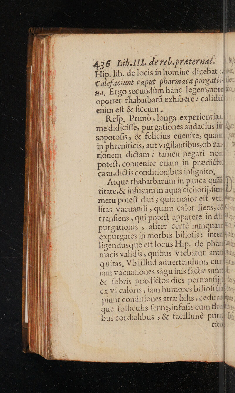 &amp;36 Lib.lIl. de veh. preterdat. Hip. lib. de locis in homine dic u4, Ergo secundümh opottet rhabarbarü ex enim eft &amp; ficcum., 1 i T i3 hihart MH. me didiciffe, purgationes audacius iti sopotofis ; &amp; felicius euenire, quam ta iH E tionem dictam: tamen negari no»t oteft, conuenire etiam in pradidt&amp; casi5diétis conditionibus infignito, A Cic n aqua cichoripfin maiot eit vti cal Cz LE SN titate&amp; infusum i metu poteft dati ; qui litas vacuandi ; quam à 1 iÀkàÀ : 1 i É i ! d. Tar 1 ! | j E b T9] gun tranfiens , qui poteft apparere in d! purgationis » aliter certé nunquat qu expurgares in morbis biliofis : 1nteefi: ligendusque eft locus Hip. de phauf« macis validis, quibus vtebatur ant im quitas, Vbiillud aduertendum, cu in iam vacuationes sagu inis facte sun * &amp; febris praedictos dies pertranfijd ex vi caloris ; jam humores bilioftt: fo piunt coiditiones atra bilis cedurifr: aue folliculis fenng;infufis cum Bcolis bus cordialibus ; &amp; facillime pur - ti cd 1 E: $; 1