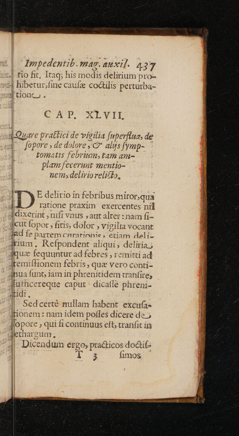 4| tio fit, Itaq; his mc dis delirium pro- - | hiberur.f ne caufz coctilis perturba- nn [tionco AT EMEN BAL dus ROS E EPI ET ES CAT. XLYIE | jour e pratici de vigilia [nperflua, de q /opore;de dol ALOrE xG alus [ymp- Ltomatis febrium; tam ati- 1 plam fecerunt smentio- di ten; deliriorelicto, v Lose MD EL ATE [eti cra REGI Bea o or E MEOS *i ^w E delirio in febribus miror;qua wA I ratione praxim. exercentes nil  dixerint, nifl vnus saut alter :nam fi- : cut Topor » fitis, dolor ; vigilta vocant lad f te par tem cnra ius ; eriam deli- | dkiu: n, Refpondent aliqui; deliria.; Jue fequuntur ad febres , remitti ad dtemifftonem febris ; quz vero conti- dhua funt, iam in phrenitidem tranfire; jiutücereque caput * dicatle phreni- Midi. 4| Sedcerté nullam habent excufa« ]Honem : nam idem poffes dicere de ; lop ore; qui fi continuus eft, tranfit i Dos endum ergo» pradticos do&amp;if- A fimos