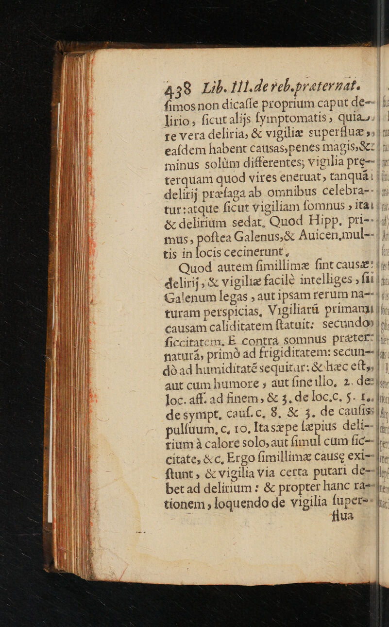 4 38 Lib. Hl.devel. preternat. fimos non dicaffe proprium caput de- il Ul | [ LUI caab omnibus celebra-- delirij praefag | tur:atque ficut vigiliam fornus » itai tis in locis cecinerunt, delirij ;.&amp; vigilia facile intelliges » fii causam caliditatem ftatuit: secundo» de synipt, pulíüum, c, to. Itaszpe Íapius deli- tium à calore solo, aut fimul cum fic citate, &amp;c, Ergo fimillima cause exi- ftant ; &amp; vigilia via certa putari de-- bet ad delirium : &amp; propter hanc ra- tionem , loquendo de vigilia fupers : flua