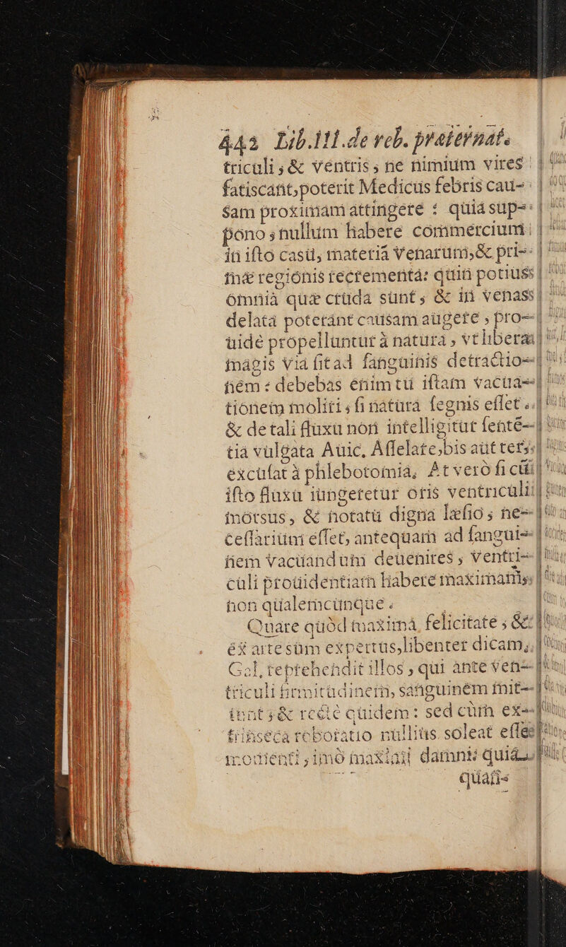 441 zib.1tl de vol. preitinat. triculi ,&amp; ventris; ne nimium vires fatiscant; poterit Medicus febris cau- $am proximam attingete : pono s nullum liabere commercium | delata poteránt causam augere s pro uidé pr ropelluntur : à nátüra vtli inagis V hém: tionen moliti ; fi natara. fe; &amp; detali fuxü nor intelligi tià vulgata Aüic. Affelate;bisa üt tet, gnis eflet. [ ifto faxa iungeretur oris ventricüli inótsus, &amp; notatü digna Ixfio ; ne Ceffatitni effet, anteqaari ad fangui- iiem Vaciáanduam deüenites ; | Ventti- hon qüalerac unqüe. éd aite süm expertüs,libenter dicam, IT 1 k mitüdinetn, sa: hguinem fnit- t reéte quic lem: sed c EN OA 9 BER m $19 ur Ca tí du li nó Hx. ixi ad i damnks quis quai j« 036 CI — i Ür i € !