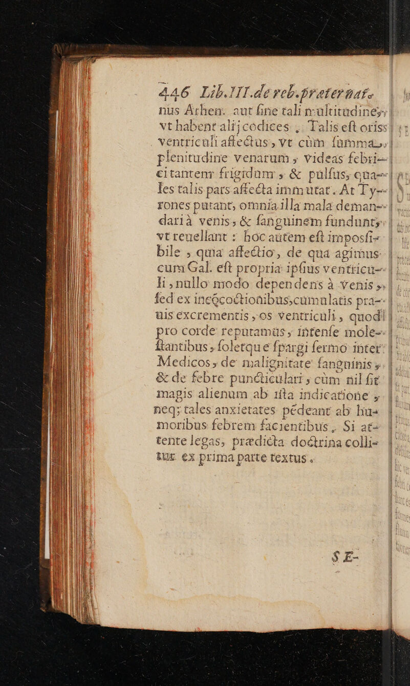 | esr pe e d ventriculi ies vt cü m fàmma.| plenitudine venarum y videas febri] e€itanteny fri igidum , &amp; pülfus; qna rones putant, om 3Jlla mala deman--i darià venis, &amp; (an üinem fündunty vt reuellant : boc autem eft imposfi« bile ; quia affectio Re quá agimus: cura Gal. eft propria ipfius ventticu- li ,nullo modo dependens à venis 5. fed ex inc&amp;coftionibuscumal itis Rr 1 üis excrementis ,os ventriculi , qup | pro corde Teputamü ; intenfe mo ftantibus » foletque d gi fermo ibter 19g 'e aut A de m aalignitate f fanguinis t de febre ie Yetiet ulari y cüm FA t Ie tales uni ates mim int ab Lis moribus febrem facientibus, Si at- eiie du predicta doctrina colli-