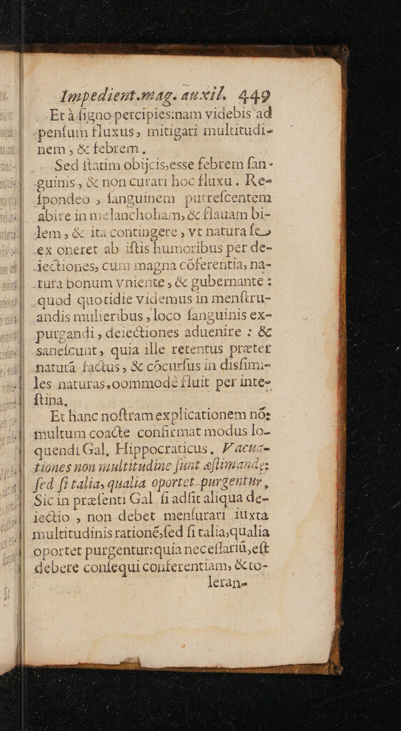 QURE -x Li ca cape || d zx y v ;. f Impedient.mag. auxil. 449 Et à figno percipies:nam videbis ad peníum fluxus, mitigari multitudi- e- nem c tebrem, Sed itatim obiicis,esse ie xem fan- ;ondeo , fanguinem pu ud antem : ^d i Ns : 1auat n bi- lem, &amp; itacontingere , vt natura fe.» ELE Cc A 5 ex oneret ab iíÍtis humoribus p er de- ^ fe: E. zà iectiones, cum magna cotei etitia, na- * € quotidie videmus in me enfuru- ids mulieribus , loco fanguinis ex- zl 3B i, putga: di;.de lectio nes aduenire : &amp; sanei tuta bonum vniente , &amp; gubernante : xd L- a qu 1 uia ille retentus prz tcr natura f Aus , &amp; cócurfus in disfraz es naturas,o00mmode iluit per inte- Ex hanc noftram explicationem nóe inultum n us confirma it modus lo | quen di Ga iH lippocraticus , .Fatctic- Liones Hon 1 fi 4ult átudine ja nt ema ide ez fed fi talia qualia oportet purgentur , Sicin pr: ipt Gal fiadí it aliqua de- iectio , non debet meníurant 1üxta multitudinis rationé;fed fi calia;qualia et puirgentut: quia nec (larib, eft debe coníequi conferentiam» eto- letane