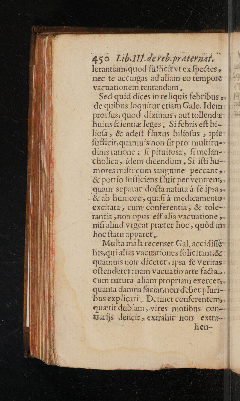 lerantiam;quod fütficit vt ex fpectes ; nec te accingas ad aliam eo tempore vacuationem tentandam ,. Sed quid dices in reliquis febribus ;. de quibus loquitur etiam Gale. Idem prorfus; quod diximus; aut tollendz: | huius fcientia leges, Sifebris eft bi liofa, &amp; adeft fluxus biliofus , 1pfe fufücit,quamuisnon fit pro multitu-- | dinis ratione ;. f pituitosa, fi melán- cholica, idem dicendunr. Si ifti hu-- | nores miftr cum sangume: peccant » &amp; portio fufficiens fluit per ventrem; quam separat doéta natura à fe ipsa » &amp; ab humore; quafi à medicamento | excitata, cum conferentia, &amp; tole- | rantia ,mnomnopus: eff alia vacuatione ,. nifi aliud. vrgeat preter hoc; quód in: | hoc ftatu apparet;. Multa mala recenset Gal, accidiffe: hisqui alias vacuationes folicitant;&amp; quamurs norr diceret, ipsa fe veritas: oftenderet: nam vacuatioaarte facta... | cum natuta aliam propriam exercet, | quanta damna faciat;non debet pluri-- j busexplicarr, Dctinet conferentem», | quarit dubiam ,.vires motibus: cone] trarjs deiicit » extrahit nom extra- | hen- ||