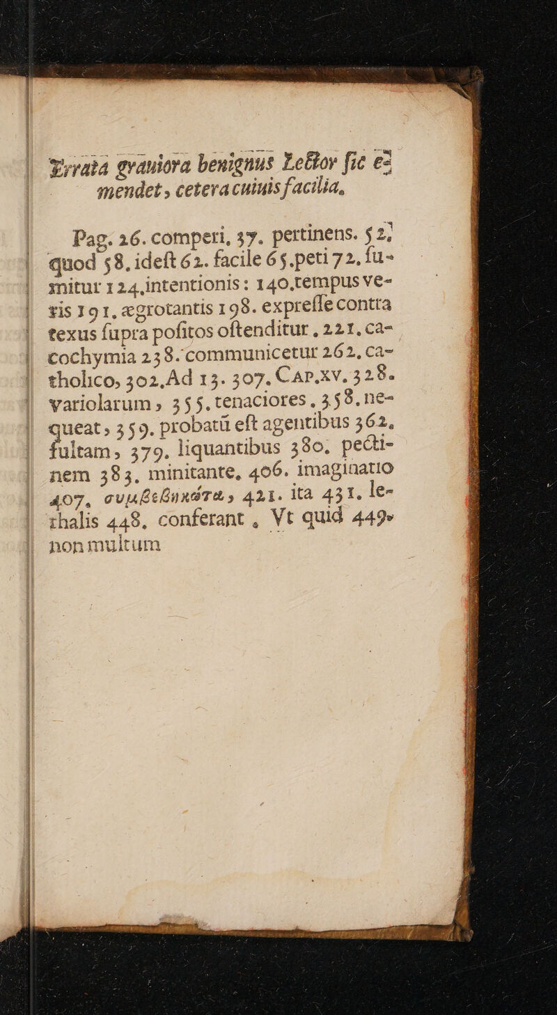 vrata grauiora benignus Le&amp;tov fic ez qmendet , cetera cuiuis facilia, .. Pag. 16. comperi, 37. pertinens. $2; quod 58. ideft 62. facile 65. peti 72. fu- mnitur 1 24.intentionis : 140.tempus ve- vis 19 1, aggrotantis 198. expreffe contta texus fupra pofitos oftenditur , 221, ca- | cochymia 258. communicetuür 262, ca- tholico, 302,Ad 15. 307. Car.xv. 328. variolarüm , 355. tenaciores , 359, ne- queat , 3 59, probatü eft agentibus 362. fultam; 579. liquantibus 380. pedti- nem 385, minitante, 406. imaginatio 407, cuuBeÉnndTt s 411. là 431. le- thalis 448. conferant , Vt quid 449» 1 honmuitum