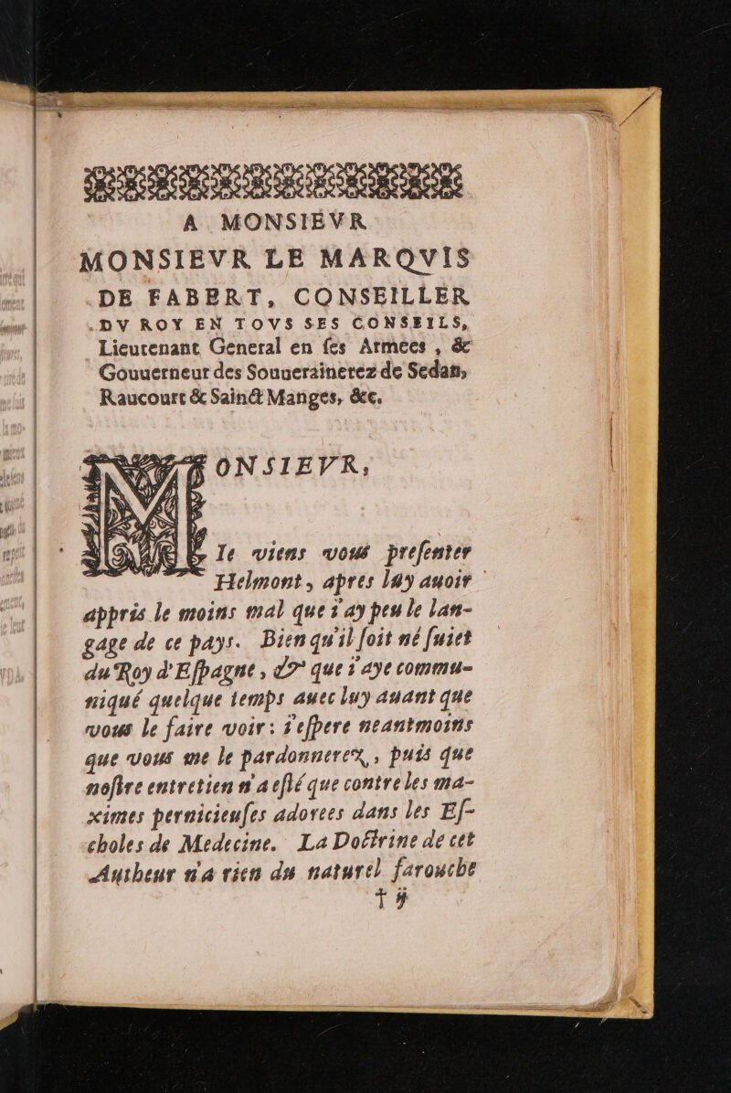 | SRE RC BERRS A MONSIEVR MONSIEVR LE MARQVIS DE FABERT, CONSEILLER .DV ROY EN TOVS SES CONSEILS, Lieutenant General en fes Armées , & Gouuerneur des Souuerainerez de Sedan; Raucourt & Sain@ Manges, ce. AT ONSIEVR,; DA Er le viens vous prefenter Hclmont, apres 149 auoir appris le moins mal que 1 ay peu le lan- gage de ce pays. Bien qu'il Joit né [uiet du Roy d'Efpagne, 9° que 1'aye commu- niqué quelque temps auec lu) asant que vous le faire voir: S'efbere neantmoins que vous me le pardonnerex, Puis que nefire entretien n'acflé que contreles ma- ximes pernicieufes adorees dans les Ef- choles de Medecine. La Doéfrine de cet Autheur n'a rien du naturel farouche T#