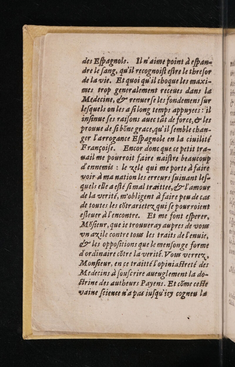 des Efpagnols. Jln'aime point à efpan- dre le fang, gs recognoif} efire le tbrefor de la vie, Etquoi quil choque les maxi- mes trop generalement receues dans la Médecine, 9° renuer|e les fondemens fur defquels on les a filong temps appuyees:'il snfinue [es raifons auectät de force, les prouue de fi büne grace,qu'il femble chan- gtr l'arrogance Efpagnole en La cinilité Françoife. Encor donc que ce petit tra= sarl me pourroit faire naifire beaucoup d'ennemis : le xelé qui me porte à faire voir Ama nation les erreurs [uinant lef- quels ele acflé fimalirasttee, 7 l'amour de la verité, obligent à faire peu de cas ae toutes les côtrarietez qui [e pourroient efeuer À l'encontre. Et me font efperer, Mfieur,que ie trouueray aupres de vous vnaxile contre tous les traits de l'enuie, 9 les oppo/itions que le menfonge forme d'ordinaire côtre Larverité. Vous verrez, Monfeur, en ce traittél'opiniaftreté des Medecins à fau[crire aueuglement la do- étrine des autheurs Payens. Et côme cefte vaine frience n'a pas infqu'icy cognes le ne