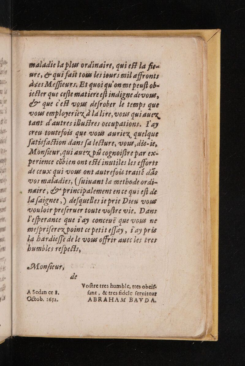maladie la plus ordinaire, qui ef la fiea are, G° qui fait tous les jours mil affronts As$es Meffieurs, Et quoi qu'on me peuf} ob« seller que cefematiere efi indiLnie de vos, C7 que c'eft vous defrober le temps que vous employeriex à la lire, vous quiaueg, tant d'autres iluftres occupations. T'ay creu toutefois que vous auriex quelque fetisfaftion dans [a lefture, vos, dis-ie, Monfieur,quiauex p£ cognoifire par exe perience côbien ont eSlé inutiles les efforts de ceux qui vous ont autrefois traité dàs vos maladies, ([uinant la methode or di naire, C7 principalement en ce qu: ef} de La faigner,) defquelles ie prie Dies vous vouloir preferuer toute vofire vie, Dans l'efberance que d'ay conceuë quevceus ne mefpriferex point ce petit eflay, day pris la bardief]e de le vous offrir auec les tres bumbles refhefts, de Voftretres humble, ttes obeié À Sedan ce 8. fant, &amp;tresfidele feruireug Oktob, 1652. ABRAHAM BAVDA.