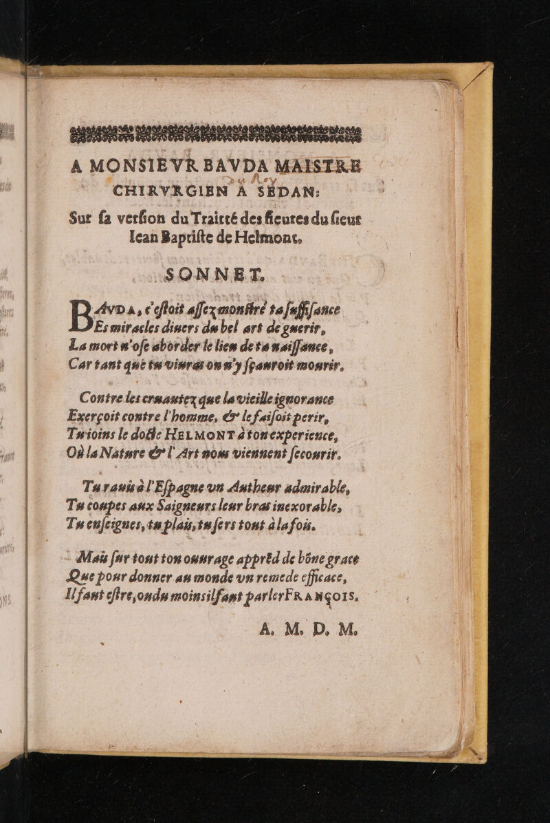 AR DE CT RP LES net Dette AVDA MAISTRE CHIRVRGIEN À SEDAN: Sur {2 verfion du Traicté des fieures du ieur Ican Baprifte de Helmonc. | SONNET.. | B° À, c'efoit afexmonitré ta faffifence Es miracles diners du bel art degnerir, Las mort n'ofe aborder le lien detanaiflance, Car tant que tn vinres on s'y fçanroit mourir, Contrelescrmautezque lavicilleignorance Exerçoit contre l'homme, €ÿ le faifoit perir, Tuioins le dofle HELMONTatonexperience, Où la Natnre € l'Art now viennent fecourir. Tu sauisél'Efpagne un Antheur admirable, Ts compes aux Saigneurs leur bras inexorable, Tuenfcignes, tu plais,tufers tout ala fois. Ma fur tout ton ounrage appréd de bône grace Que pour donner sn monde un remede efficace, Il fant cffre;ondn moinsilfant parler FRANÇOIS. A, M D. M.