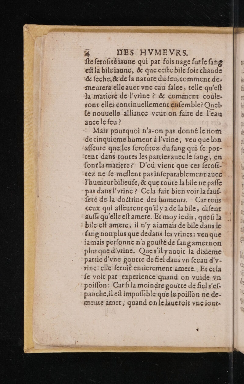 fteferofitéiaune qui par fois nage furlefang eft la bileiaune, &amp; que celte bile foir chaude &amp;c feché, &amp;'de la nature du feu,comment de: meurera-elleauec vne eau falee, celle qu'eft la matiere de l’vrine ? &amp; comment coule- sont elles continuellemencenfemble; Quel- lé nouuelle alliance veur-on faire de l’eau auec le feu ? Mais pourquoi n’a-on pas donné le nom de cinquiéme humeur à l'vrine, veu quelon afleure que les ferofitez du fang qui fe pot- tenc dans roures les partiesauecle fang, en ez ne fe meflent pasinfeparablementauec l'humeur bilieufe, &amp; que route la bile ne pale pas dans l'urine ? Cela fair bien voir la fauf- -feré de la doétrine des humeurs. Cartous ceux qui afleurent qu'il yadelabile, difenr aufh qu'elle eft amere. Er moyiedis, qué fi la bile eft amere, il n'y aiamais de bile dans le fang non’plus que dedans les vrines: veuque jamais perfonne n'a poufté de fangamernon plusqued'vrine, Ques'ilyauoic la dixieme partie d'une goucre defiel dans vn fceau d'v- rine: elle feroir entierement amere. Et cela fe voit par experience quand on vuide vn poiffon: Car fi la moindre goutce dé fiel s’ef- panche,il ef impofhble que lepoiffon ne de- meure amer, quand onlelaueroie vne iour-