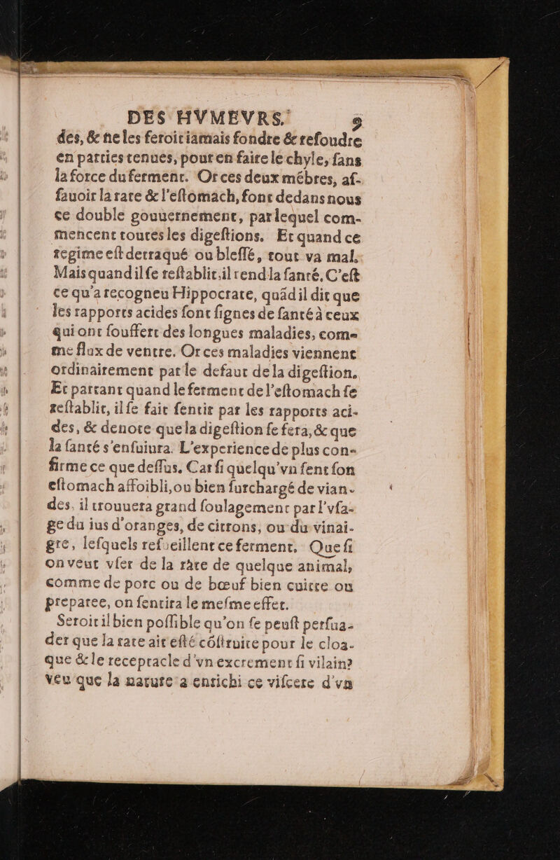des, 6 ne les feroiriamais fondre &amp;refoudre en parties tenues, pour en faire le chyle, fans la force dufermenr. Or ces deux mébres, af. fauoir la rare &amp; l'eftomach, fonc dedansnous ce double gouuernement, parlequel com- mencent tourés les digeftions. Et quand ce regime eft detraqué ou bIcffé, tout va mal. Maisquandilfe reftablit.il rendla fanré, C’eft ce qu'a recogneu Hippocrare, quädil dit que les rapports acides font fignes de fancé à ceux qui ont foufferc des longues maladies, come me flux de ventre. Or ces maladies viennent ordinairement patle defaut dela digeftion. Etc partant quand le fermenc del’eftomachfe teftablic, ilfe faie fentir par les rapports aci- des, &amp; denote que la digeftion fe fera, &amp; que la fanté s'enfuiura. L'experience de plus con- firme ce que deffus, Car fi quelqu'vn fent fon eftomach affoibli,ou bien furchargé de vian. des, il trouuera grand foulagement par l’vfa- ge du ius d'oranges, de citrons, oudu vinai- gre, lefquels refieillentce ferment. Quef onveut viér de la race de quelque animal, comme de porc ou de bœuf bien cuire ou preparee, on fencira le mefme effer. Seroitilbien poffible qu’on fe penft perfua- der que la rare ait efté côftruire pour le cloa. que &amp; le recepracle d'ynexcrement fi vilain? veu que la narute:a enrichi ce vifcere d'vn
