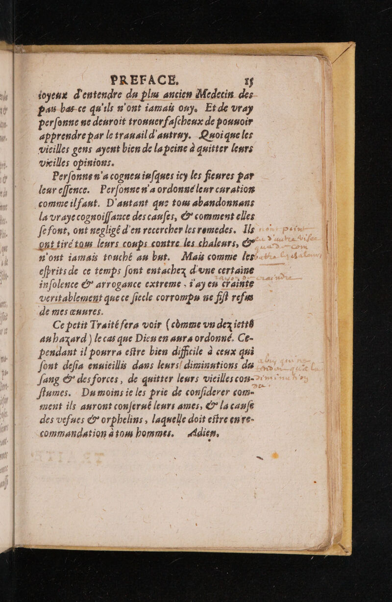 PREFACE, 1$ ioyeux d'entendre du plus ancien Medecin des perfonne ne desroit tronucrfafchenx de pousoir apprendre par letranaild'antray. Quoique les vieilles gens aycnt bien de l'a peine à quitter leurs villes opinions. Perfonnen'acogneninfques icy les fieures par leureffence. Perfonnen'sordonnélenr curation lavrayecognoiflassce des canfes, ©’ comment elles fefont, ont negligé d'en recercher lesremedes, Ils ont tivétoss leurs coups contre les chalenrs, &° efbrits de ce temps font entachez d'une certaine infolence € arrogance cxtreme ; d'ay en crainte véritablement quece ficcle corrompu ne fi} refus de mes œnnres. Ce petit Traitéfera voir (cbmmeun dezictté anhbazard) lecas que Dicu en anrs ordonné. Ce- pendant il pourra efire bien difficile à ceux qui font defia ennicillis dans leurs! diminations du ang & desforces, de quitter leurs vieilles coss- ffumes. Dumoins ie les prie de confiderer come ment ils auront conferué leurs ames, © la caufe des vefnes © orphelins, laquelle doit eftre enre- commandation atom hommes. Ædier, |