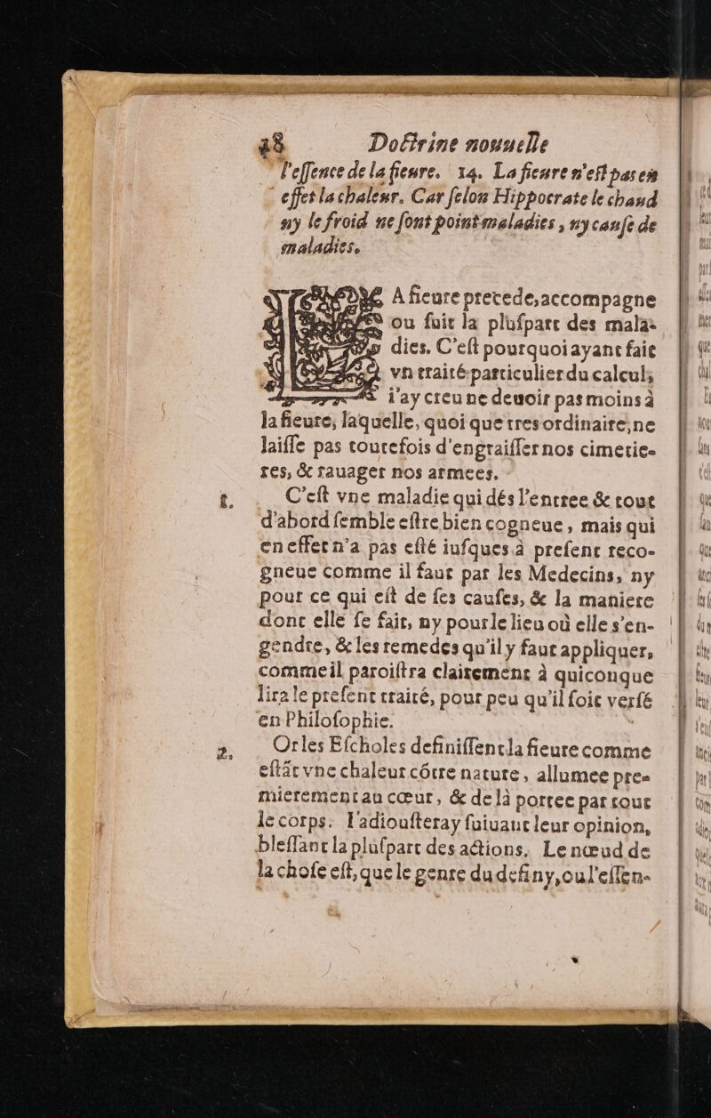 DR6 A ficure pretede,accompagne +: Bye ou fuit la plufpate des mala: |} ww dies. C'eftpourquoiayancfaie | vhtraité-particulier du calcul; il res, & rauaget nos armees, t. . C'eft vne maladie qui dés l’entree & rout d'abord femble eflre bien cogneue, mais qui en effet n’a pas efté iufques à prefenc reco- gneue comme il faut par les Medecins, ny pour ce qui eft de fes caufes, & la maniere À ki donc elle fe fait, ny pourlelieuoüelles’en- (| ln gendre, &les remedes qu'ily faur appliquer, Lit commeil paroilftra claitemenc à quiconque lis dira le prefenc traité, pour peu qu'il foic verfé lu en Philofopkhie. | >, . Orles Efcholes definiflenclafieurecomme | x eftäcvne chaleur côrre natute, allumee pre hr! miérementau cœur, & delà portee par tout lé corps: l'adioufteray fuiuauc leur opinion, bleffanc la plupart des actions. Lenœud de la chofe eff, que le genre dudefiny,oul'ellen-