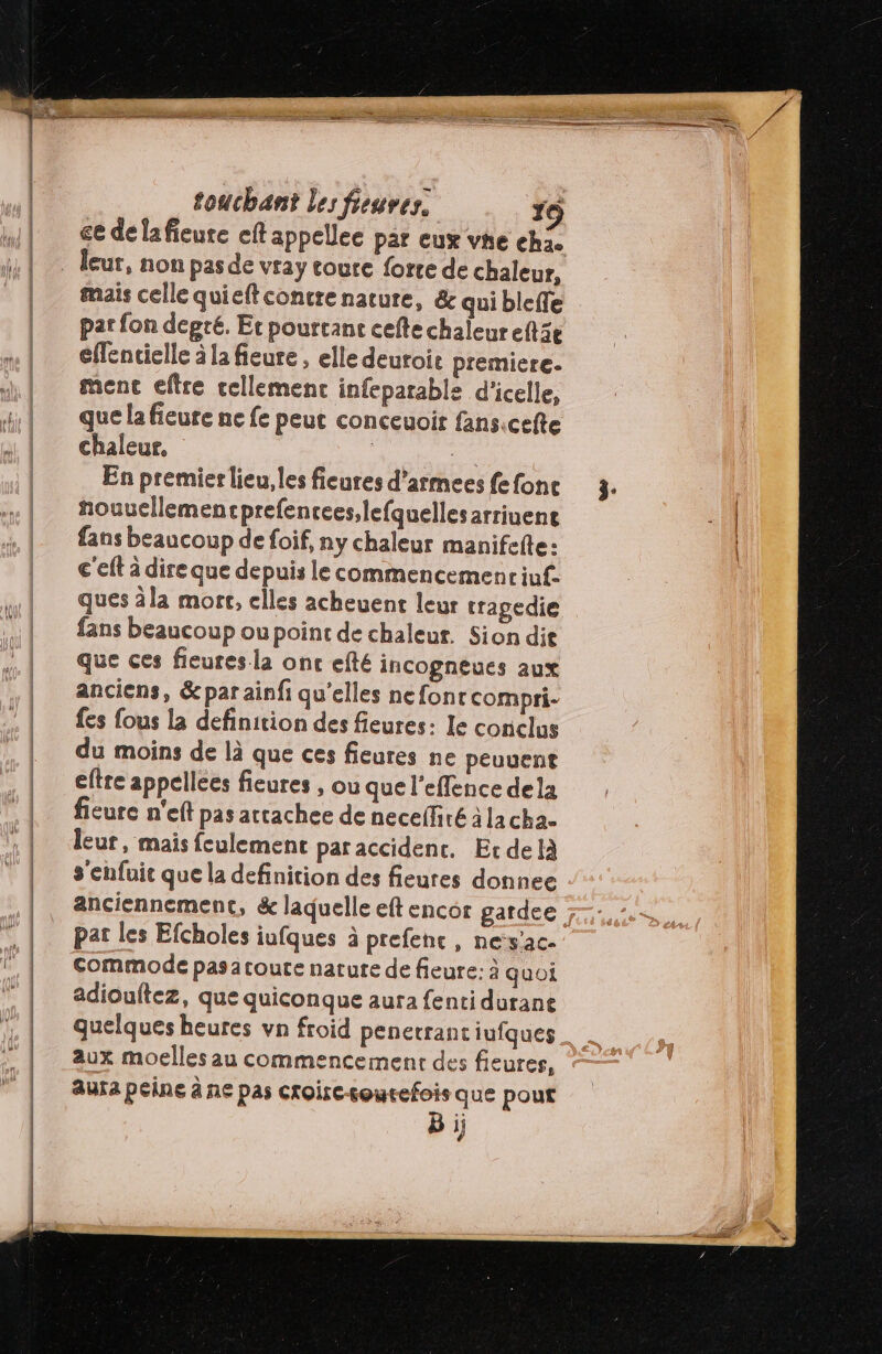ce délafieure eftappellee par eux vhe eh. mais celle quieftcontre nature, &amp; qui bleffe par fon degré. Et pourtant cefte chaleureftie eflentielle à la fieure , elle deuroie premiere. ment eftre tellement infeparable d'icelle, que la fieure ne fe peut conceuoir fansicefte chaleur, | e En premier lieu, les fieures d’armees fefonc nouucllemencprefencees,lefquellesarriuent fans beaucoup de foif, ny chaleur manifefte: c'eft à dire que depuis le commencemenciuf. ques àla mort, elles acheuent leur tragedie fans beaucoup ou point de chaleur. Sion dit que ces fieures la onc efté incogneues aux anciens, &amp; par ainfi qu’elles nefonrcompri- fes fous la definition des fieures: le conclus du moins de là que ces fieures ne peuuent eftre appellees fieures , ou que l'effence dela ficure n'eft pas attachee de necelfiré à lacha- leur, mais feulement par accident. Er delà s'enfuit que la definition des fieures donnee par les Efcholes iufques à prefenc, nes'ac- commode pasatoute narure de fieure: à quoi adioultez, que quiconque aura fenti durane quelques heures vn froid penerrant iufques aux moelles au commencement des fieures, Aura peine à ne pas Croircourefois que pout B ij
