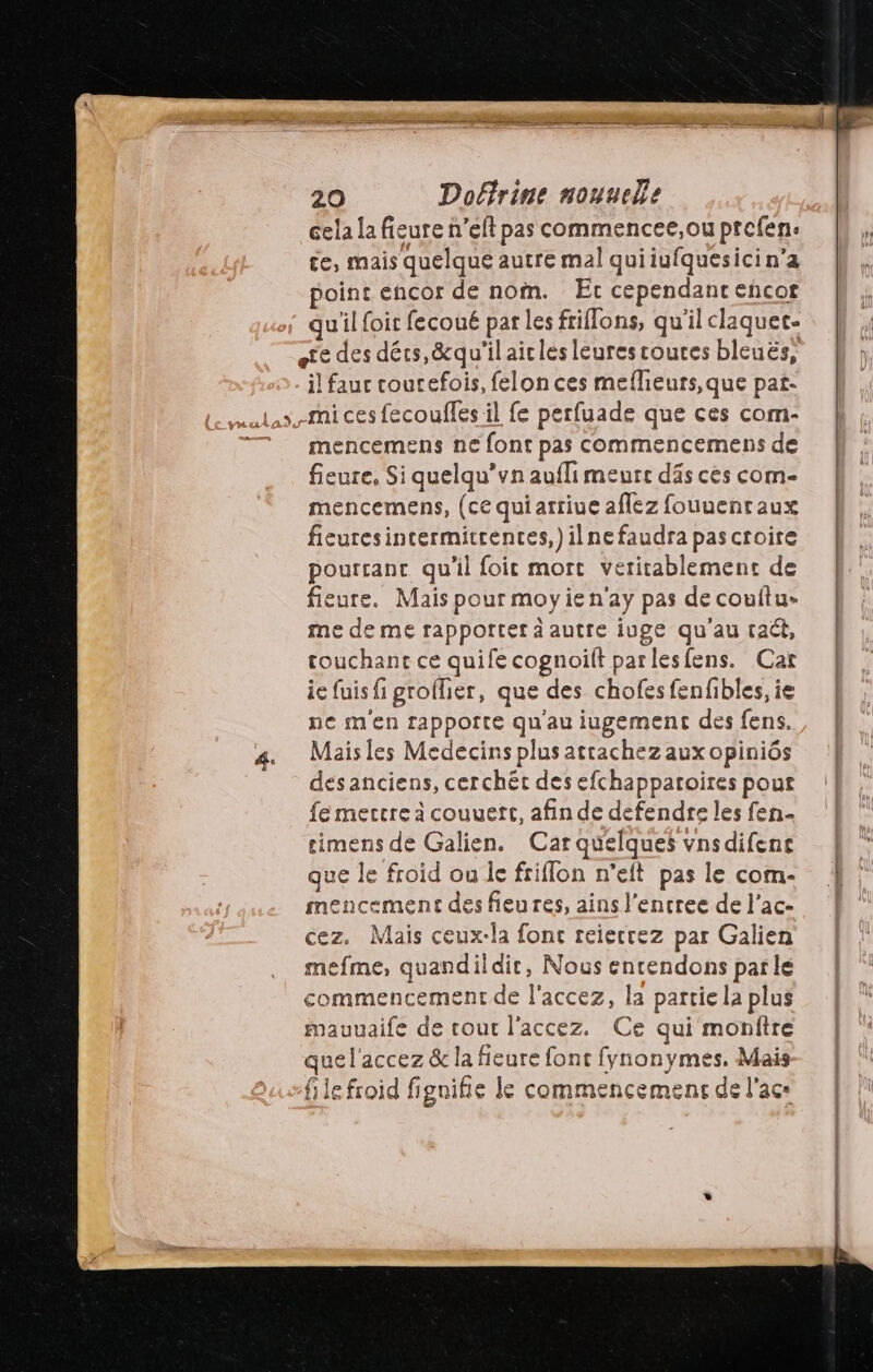 cela la fieure n’eft pas commencee,ou prefen: te, mais quelque autre mal quiiufquesici n’a point encor de nom. Etc cependant encor qu'il foit fecoué par les friflons, qu'il claquet- il fauc courefois, felon ces meflieurs,que pat- mencemens ne font pas commencemens de fieure, Si quelqu’vn aufli meurs däs ces com- mencemens, (ce quiarriue afez fouuentaux fieuresintermitrences,)ilne faudra pas croire pourtant qu'il foit mort Veritablement de fieure, Mais pour moyien ay pas de couftu- me de me rapporter a autre iuge qu'au tact, touchant ce quife cognoilt par rlesfens. Cat ie fuis fi grofher, que des chofesfenfibles, ie ne m'en rappoîte qu'au iugement des fens. Mais les Medecins plus atrachez aux opiniôs dés anciens, cerchét des efchappatoires pour fe mertre à couuett, afin de defendre les fen- ue Galien. Car quelques vnsdifent que le froid ou le friflon n’eft pas le com- mencement des fieures, ains l'encree de l’ac- cez. Mais ceux-la fonc reierrez par Galien mefme, quandildic, Nous encendons parle commencement de l'accez, la partie la plus mauuaife de cout l'accez. Ce qui monftre que l'accez & la fieure font fynonymes, Mais le froid fignifie le commencemens de lacs