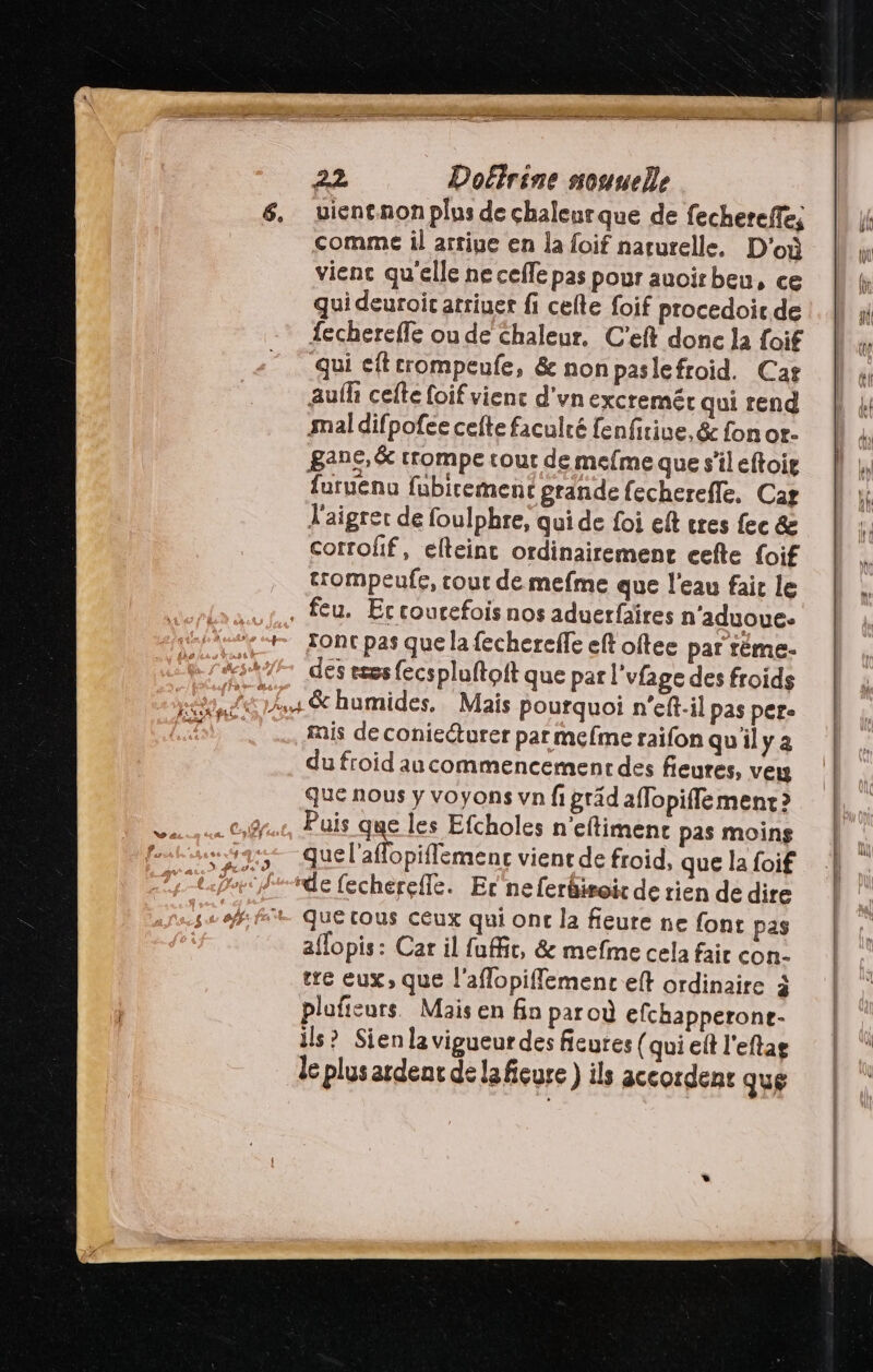 comme il artiue en la foif naturelle. D'où vient qu'elle ne ceffe pas pour auoirbeu, ce qui deuroir arriuer fi cefle foif procedoic de fechereffe ou de Chaleur. C'eft donc la foif qui eftcrompeufe, &amp; nonpaslefroid. Cas aufh cefle foif vienc d'vnexcremér qui rend mal difpofee cefte faculté fenfirive, &amp; fon or- gane,&amp; trompe tour de mefme que s'il eftoig furuenu fubirement grande fecherefle, Car l'aigrer de foulphre, qui de foi ef cres fec &amp; cotrofif, elteinc ordinairement cefte foif trompeufe, cout de mefme que l'eau fair le , feu. Eccourefois nos aduerfaires n’aduoue. des eses fecspluftoft que par l’vfage des froids mis de conieéturer par mefme raifon qu'il y a du froid au commencement des fieures, veu que nous y voyons vn fi gräd aflopiffe ment ? Puis que les Efcholes n’eftimenc pas moins “de fechereffe. Er neferäwoic de rien de dire que tous ceux qui onc la fieure ne font pas aflopis: Car il fuffic, &amp; mefme cela fair con. tre eux, que l'aflopiflemenc eft ordinaire à plafieurs. Mais en fin paroù efchapperone- ils? Sien la vigueur des fieures {qui eft l'eftag le plus ardenr de la fieure ) ils accordens que