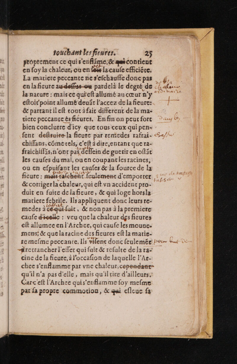 proprement ce qui s'enflime,&amp; qcontient S-- e # en foy la chaleur, ouen fée la caufe efficiére. La matiere peccante ne s'efchauffe donc pas en la fieure au-deflus-ou pardelà le degré de eftoit' point allumé deuât l’accez de la fieure: 6e partantileft cout à fait different de la ma- tierce peccante ésfieures. Enfin on peut forc bien conclurre d'icy que rous ceux qui pen- chiffans, cômerels, c'elt à dire,entanc quera- fraichifläs, n'ont pas deflein de guerir en oft3t les caufes du mal, ouencoupantiesracines, ou en efpuifanr les caufes &amp; la fource de la (7 &amp; cortigerla chaleur, qui eft vn accidenr pro- duit en fuice dela fieure, &amp; qui loge horsla matiere febrile. Ils appliquent donc leursre. medes à Céquifuit, &amp; non pas à la premiere caufe d'icelle : veu quela chaleur des fieures eft allumee en l'Archee, qui caufe les mouue. mens; &amp; quelaracine des fieures eff la matie- te mefme peccante. Ils vence donc feulemée cine de la fieure, à l'occafion de laquelle l’Ar- DO! as Ve 44 u'il n'a pas d'elle, mais qu'il rire d'ailleurs. Carc eft l'Archee quis'enflamme foy mefme par fa propre commotion, &amp; qui efleue fa